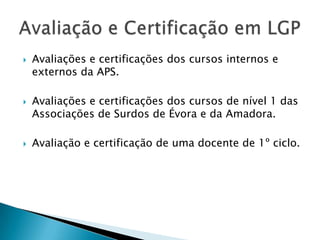 





Avaliações e certificações dos cursos internos e
externos da APS.
Avaliações e certificações dos cursos de nível 1 das
Associações de Surdos de Évora e da Amadora.
Avaliação e certificação de uma docente de 1º ciclo.

 