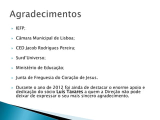 

IEFP;



Câmara Municipal de Lisboa;



CED Jacob Rodrigues Pereira;



Surd’Universo;



Ministério de Educação;



Junta de Freguesia do Coração de Jesus.



Durante o ano de 2012 foi ainda de destacar o enorme apoio e
dedicação do sócio Luís Tavares a quem a Direção não pode
deixar de expressar o seu mais sincero agradecimento.

 