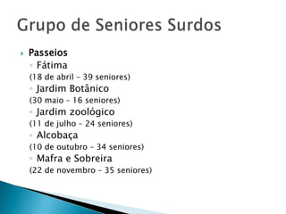 

Passeios
◦ Fátima
(18 de abril – 39 seniores)

◦ Jardim Botânico

(30 maio – 16 seniores)

◦ Jardim zoológico

(11 de julho – 24 seniores)

◦ Alcobaça

(10 de outubro – 34 seniores)

◦ Mafra e Sobreira

(22 de novembro – 35 seniores)

 
