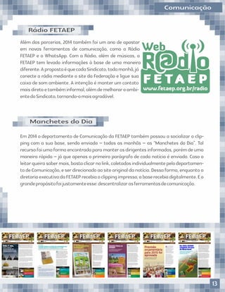 Rádio FETAEP
Além das parcerias, 2014 também foi um ano de apostar
em novas ferramentas de comunicação, como a Rádio
FETAEP e o WhatsApp. Com a Rádio, além de músicas, a
FETAEP tem levado informações à base de uma maneira
diferente.ApropostaéquecadaSindicato,todamanhã,já
conecte a rádio mediante o site da Federação e ligue sua
caixa de som ambiente. A intenção é manter um contato
maisdiretoetambéminformal,alémdemelhoraroambi-
entedoSindicato,tornando-omaisagradável.
Em 2014 o departamento de Comunicação da FETAEP também passou a socializar o clip-
ping com a sua base, sendo enviado – todas as manhãs – as “Manchetes do Dia”. Tal
recurso foi uma forma encontrada para manter os dirigentes informados, porém de uma
maneira rápida – já que apenas o primeiro parágrafo de cada notícia é enviado. Caso o
leitorqueirasabermais,bastaclicarnolink,coletadosindividualmentepelodepartamen-
to de Comunicação, e ser direcionado ao site original da notícia. Dessa forma, enquanto a
diretoriaexecutivadaFETAEPrecebiaoclippingimpresso,abaserecebiadigitalmente.Eo
grandepropósitofoijustamenteesse:descentralizarasferramentasdecomunicação.
Manchetes do Dia
Comunicação
R d oR d oR d o@@@
www.fetaep.org.br/radio
WebWebWeb
F E T A E PF E T A E PF E T A E P
13
 