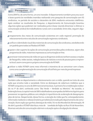 Como2014foi,decertaforma,umanoinovador.Odepartamentotambémprocurououvir
a base quanto às novidades inseridas realizando uma pesquisa de comunicação com 113
sindicatos, no período de outubro a dezembro de 2014, mediante entrevista telefônica.
Após analisar os resultados da Pesquisa, o departamento de Comunicação levantou
algumas ações que poderiam ser realizadas junto à base visando dinamizar e efetivar a
comunicação sindical do trabalhadores rurais com a sociedade. Entre elas, seguem algu-
mas:
mapeamento dos meios de comunicação existentes em cada regional; promoção de
relacionamentoentreveículosdecomunicaçãoregionaisesindicatos;
uniﬁcaraidentidadevisualdosmateriaisdecomunicaçãodossindicatos,estabelecendo
umpadrãoparatodososﬁliadosàFETAEP;
apoiar e dar suporte às ações de comunicação promovidas pelos sindicatos, sejam elas
programasderádio,materiaisimpressosoucomunicaçãoon-line;
promovertreinamentosdemídiaemqueosdirigentessindicaistenhamacessoanoções
defotograﬁa,redessociais,redaçãobásicadenotíciaseenviodepautasparaaimpren-
salocal,assimcomoparaaprópriacomunicaçãodaFETAEP;
utilizar a rádio FETAEP como meio informal e interativo de se comunicar com a base,
comoumacomplementaçãodacomunicaçãooﬁcialfeitapormeiodojornalimpresso
Pesquisa
Também cabe ao departamento o relacionamento com a mídia, quando se trata de uma
ação que envolva toda a sociedade. Entre os destaques de cobertura midiática que a
FETAEPconquistounoanode2014mencionamosduas.Aprimeirafoiamobilizaçãorealiza-
da no 1º de abril, conhecida como “Dia Verde – Verdade ou Mentira”. Na ocasião, a
Federaçãolevouàcapitalmaisde500trabalhadoresacampadosdaReformaAgráriapara
pressionar os agentes públicos com relação à importância de aceleração de desapropria-
ções de terras. Despertando, dessa forma, a atenção da mídia que foi, antecipadamente,
informadamedianteorelease(matériajornalística)enviadopelodepartamentodecomu-
nicação.Outraaçãoqueganhoudestaquedamídia,foinodiaMundialdaAlimentação,19
deabril,quandoaFETAEPdistribuiumaisde toneladadefeijãonaRuaXVdeNovembro.
Diversosveículosdecomunicaçãocobriramaatuaçãoapósadivulgaçãodorelease.
Mídias
Comunicação
14
 