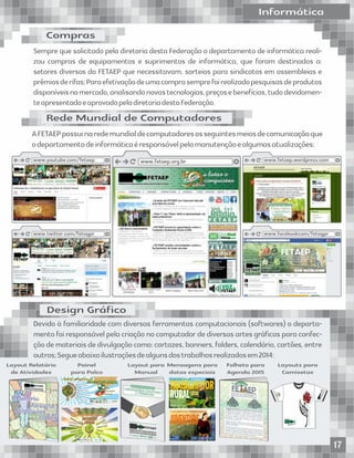 Informática
Devidoàfamiliaridadecomdiversasferramentascomputacionais(softwares)odeparta-
mento foi responsável pela criação no computador de diversas artes gráﬁcas para
confecção de materiais de divulgação como: cartazes, banners, folders, calendário, car-
tões,entreoutros;Segueabaixoilustraçõesdealgunsdostrabalhosrealizadosem2014:
Design Gráﬁco
www.fetaep.org.br www.fetaep.wordpress.comwww.youtube.com/fetaep
www.twitter.com/fetagpr
Informática
Devido à familiaridade com diversas ferramentas computacionais (softwares) o departa-
mento foi responsável pela criação no computador de diversas artes gráﬁcas para confec-
ção de materiais de divulgação como: cartazes, banners, folders, calendário, cartões, entre
outros;Segueabaixoilustraçõesdealgunsdostrabalhosrealizadosem2014:
Design Gráﬁco
www.fetaep.org.br www.fetaep.wordpress.comwww.youtube.com/fetaep
www.twitter.com/fetagpr www.facebookcom/fetagpr
AFETAEPpossuinaredemundialdecomputadoresosseguintesmeiosdecomunicaçãoque
odepartamentodeinformáticaéresponsávelpelamanutençãoealgumasatualizações:
Sempre que solicitado pela diretoria desta Federação o departamento de informática reali-
zou compras de equipamentos e suprimentos de informática, que foram destinados a:
setores diversos da FETAEP que necessitavam, sorteios para sindicatos em assembleias e
prêmiosderifas;Paraefetivaçãodeumacomprasemprefoirealizadopesquisasdeprodutos
disponíveisnomercado,analisandonovastecnologias,preçosebenefícios,tudodevidamen-
teapresentadoeaprovadopeladiretoriadestaFederação.
Layout Relatório
de Atividades
Painel
para Palco
Layout para
Manual
Mensagens para
datas especiais
Layouts para
Camisetas
Folheto para
Agenda 2015
Compras
Rede Mundial de Computadores
17
 