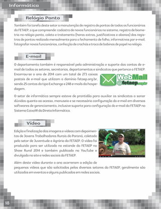 InformáticaInformática
Tambémfoitarefadestesetoramanutençãoderegistrodepontosdetodososfuncionários
daFETAEP,oquecompreende:cadastrodenovosfuncionáriosnosistema,registrodebiome-
tria no relógio ponto, coleta e tratamento (horas extras, justiﬁcativas e abonos) dos regis-
trosdepontosrealizadomensalmenteparaofechamentodefolha,informativospore-mail,
fotografarnovosfuncionários,confecçãodecrachásetrocadebobinasdepapelnorelógio.
O departamento também é responsável pela administração e suporte das contas de e-
maildetodosossetores,secretarias,departamentosesindicatosquepertenceaFETAEP.
Encerrou-se o ano de 2014 com um total de 273 caixas
postais de e-mail que utilizam o domínio fetaep.org.br,
sendo25contasdotipoExchangee248e-mailsdahospe-
dagem.
O setor de informática sempre esteve de prontidão para auxiliar os sindicatos a sanar
dúvidas quanto ao acesso, manuseio e se necessário conﬁguração do e-mail em diversos
softwaresdegerenciamento,inclusivesuporteparaconﬁguraçãodoe-maildaFETAEPno
SistemaCaixaWdaDiretaInformática.
Ediçãoeﬁnalizaçãodasimagensevídeoscomdepoimen-
tos de Jovens Trabalhadores Rurais do Paraná, coletado
pelo setor de Juventude e Agrária da FETAEP. O vídeo foi
produzido para ser utilizado no estande da FETAEP no
Show Rural 2014 e também publicado no YouTube e
divulgadonositeeredessociaisdaFETAEP.
Além deste vídeo durante o ano ocorreram a edição de
pequenos vídeos que são solicitados pelos diversos setores da FETAEP, geralmente são
utilizadosemeventosealgunspublicadosemredessociais.
E-mail
Relógio Ponto
Vídeo
fetaepfetaep.org.br.org.brfetaep.org.br@@@
WebWebMailMailWebMail
18
 