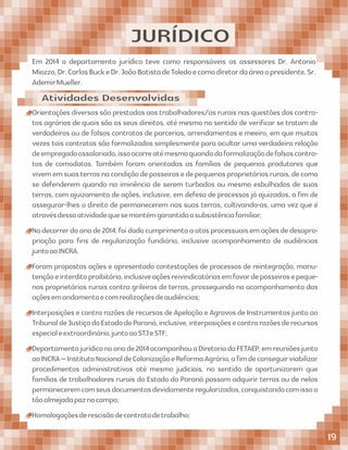 JURÍDICO
Orientações diversas são prestadas aos trabalhadores/as rurais nas questões dos contra-
tos agrários de quais são os seus direitos, até mesmo no sentido de veriﬁcar se tratam de
verdadeiros ou de falsos contratos de parcerias, arrendamentos e meeiro, em que muitas
vezes tais contratos são formalizados simplesmente para ocultar uma verdadeira relação
deempregadoassalariado,issoocorreatémesmoquandodaformalizaçãodefalsoscontra-
tos de comodatos. Também foram orientadas as famílias de pequenos produtores que
vivememsuasterrasnacondiçãodeposseirosedepequenosproprietáriosrurais,decomo
se defenderem quando na iminência de serem turbados ou mesmo esbulhados de suas
terras, com ajuizamento de ações, inclusive, em defesa de processos já ajuizados, a ﬁm de
assegurar-lhes o direito de permanecerem nas suas terras, cultivando-as, uma vez que é
atravésdessaatividadequesemantémgarantidaasubsistênciafamiliar;
Nodecorrerdoanode2014,foidadocumprimentoaatosprocessuaisemaçõesdedesapro-
priação para ﬁns de regularização fundiária, inclusive acompanhamento de audiências
juntoaoINCRA.
Foram propostas ações e apresentado contestações de processos de reintegração, manu-
tençãoeinterditoproibitório,inclusiveaçõesreivindicatóriasemfavordeposseirosepeque-
nos proprietários rurais contra grileiros de terras, prosseguindo no acompanhamento das
açõesemandamentoecomrealizaçõesdeaudiências;
Interposições e contra razões de recursos de Apelação e Agravos de Instrumentos junto ao
TribunaldeJustiçadoEstadodoParaná,inclusive,interposiçõesecontrarazõesderecursos
especialeextraordinário,juntoaoSTJeSTF;
Departamentojurídiconoanode2014acompanhouaDiretoriadaFETAEP,emreuniõesjunto
aoINCRA–InstitutoNacionaldeColonizaçãoeReformaAgrária,aﬁmdeconseguirviabilizar
procedimentos administrativos até mesmo judiciais, no sentido de oportunizarem que
famílias de trabalhadores rurais do Estado do Paraná possam adquirir terras ou de nelas
permaneceremcomseusdocumentosdevidamenteregularizados,conquistandocomissoa
tãoalmejadapaznocampo;
Homologaçõesderescisãodecontratodetrabalho;
Em 2014 o departamento jurídico teve como responsáveis os assessores Dr. Antonio
Miozzo,Dr.CarlosBuckeDr.JoãoBatistadeToledoecomodiretordaáreaopresidente,Sr.
AdemirMueller.
Atividades Desenvolvidas
19
 