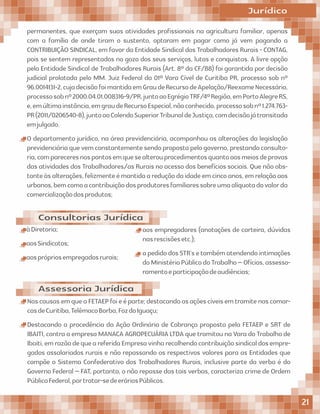 permanentes, que exerçam suas atividades proﬁssionais na agricultura familiar, apenas
com a família de onde tiram o sustento, optaram em pagar como já vem pagando a
CONTRIBUIÇÃO SINDICAL, em favor da Entidade Sindical dos Trabalhadores Rurais - CONTAG,
pois se sentem representados no gozo dos seus serviços, lutas e conquistas. A livre opção
pela Entidade Sindical de Trabalhadores Rurais (Art. 8º da CF/88) foi garantida por decisão
judicial prolatada pelo MM. Juiz Federal da 01ª Vara Cível de Curitiba PR, processo sob nº
96.0014131-2,cujadecisãofoimantidaemGraudeRecursodeApelação/ReexameNecessário,
processosobnº2000.04.01.008316-9/PR,juntoaoEgrégioTRF/4ªRegião,emPortoAlegreRS,
e,emúltimainstância,emgraudeRecursoEspecial,nãoconhecido,processosobnº1.274.763-
PR(2011/0206540-8),juntoaoColendoSuperiorTribunaldeJustiça,comdecisãojátransitada
emjulgado.
O departamento jurídico, na área previdenciária, acompanhou as alterações da legislação
previdenciáriaquevemconstantementesendopropostapelogoverno,prestandoconsulto-
ria,compareceresnospontosemquesealterouprocedimentosquantoaosmeiosdeprovas
das atividades dos Trabalhadores/as Rurais no acesso dos benefícios sociais. Que não obs-
tanteàsalterações,felizmenteémantidaareduçãodaidadeemcincoanos,emrelaçãoaos
urbanos,bemcomoacontribuiçãodosprodutoresfamiliaressobreumaalíquotadovalorda
comercializaçãodosprodutos;
Consultorias Jurídica
Jurídico
àDiretoria;
aosSindicatos;
aosprópriosempregadosrurais;
aos empregadores (anotações de carteira, dúvidas
nasrescisõesetc.);
apedidodosSTR'setambématendendointimações
doMinistérioPúblicodoTrabalho–Ofícios,assesso-
ramentoeparticipaçãodeaudiências;
Assessoria Jurídica
NascausasemqueaFETAEPfoieéparte;destacandoasaçõescíveisemtramitenascomar-
casdeCuritiba,TelêmacoBorba,FozdoIguaçu;
Destacando a procedência da Ação Ordinária de Cobrança proposta pela FETAEP e SRT de
IBAITI, contra a empresa MANACA AGROPECUÁRIA LTDA que tramitou na Vara do Trabalho de
Ibaiti,emrazãodequeareferidaEmpresavinharecolhendocontribuiçãosindicaldosempre-
gados assalariados rurais e não repassando os respectivos valores para as Entidades que
compõe o Sistema Confederativo dos Trabalhadores Rurais, inclusive parte da verba é do
Governo Federal – FAT, portanto, o não repasse das tais verbas, caracteriza crime de Ordem
PúblicaFederal,portratar-sedeeráriosPúblicos.
21
 