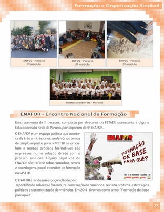 Formação e Organização Sindical
Uma caravana de 11 pessoas, composta por diretores da FETAEP, assessoria, e alguns
EducadoresdaRededoParaná,participaramdo4ºENAFOR..
ENAFOR - Encontro Nacional de Formação
ENFOC - Paraná
1º módulo
ENFOC - Paraná
2º módulo
ENFOC - Paraná
3º módulo
O ENAFOR é um espaço político que aconte-
ce de três em três anos, onde vários temas
de amplo impacto para o MSTTR se articu-
lam e muitas práticas formativas são
expressas numa relação direta com a
prática sindical. Alguns objetivos do
ENAFORsão:reﬂetirsobrecaminhos,temas
e abordagens, papel e caráter de formação
noMSTTR.
OENAFORéaindaumespaçovoltadopara
apartilhadesaberesefazeres,re-construçãodecaminhos,revisitapráticas,estratégias
políticas e sistematização de vivências. Em 2014 tivemos como tema: “Formação de Base
paraquê?”
Formatura ENFOC - Paraná
23
 