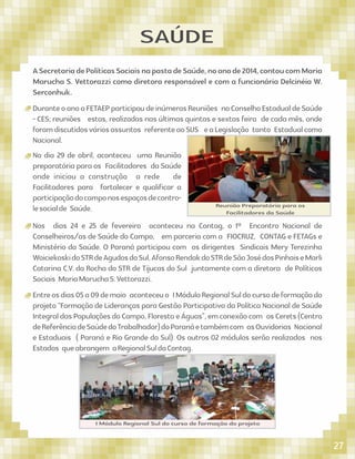 SAÚDE
No dia 29 de abril, aconteceu uma Reunião
preparatória para os Facilitadores da Saúde
onde iniciou a construção a rede de
Facilitadores para fortalecer e qualiﬁcar a
participaçãodocamponosespaçosdecontro-
lesocialde Saúde. Reunião Preparatória para os
Facilitadores da Saúde
ASecretariadePolíticasSociaisnapastadeSaúde,noanode2014,contoucomMaria
Marucha S. Vettorazzi como diretora responsável e com a funcionária Delcinéia W.
Serconhuk.
DuranteoanoaFETAEPparticipoudeinúmerasReuniões noConselhoEstadualdeSaúde
- CES; reuniões estas, realizadas nas últimas quintas e sextas feira de cada mês, onde
foramdiscutidosváriosassuntos referenteaoSUS eaLegislação tanto Estadualcomo
Nacional.
Nos dias 24 e 25 de fevereiro aconteceu na Contag, o 1º Encontro Nacional de
Conselheiros/as de Saúde do Campo, em parceria com a FIOCRUZ, CONTAG e FETAGs e
Ministério da Saúde. O Paraná participou com os dirigentes Sindicais Mery Terezinha
WoiciekoskidoSTRdeAgudosdoSul,AfonsoRendakdoSTRdeSãoJosédosPinhaiseMarli
Catarina C.V. da Rocha do STR de Tijucas do Sul juntamente com a diretora de Políticas
Sociais MariaMaruchaS.Vettorazzi.
Entreosdias05a09demaio aconteceuo IMóduloRegionalSuldocursodeformaçãodo
projeto “Formação de Lideranças para Gestão Participativa da Política Nacional de Saúde
IntegraldasPopulaçõesdoCampo,FlorestaeÁguas”,emconexãocom osCerets(Centro
deReferênciadeSaúdedoTrabalhador)doParanáetambémcom asOuvidorias Nacional
e Estaduais ( Paraná e Rio Grande do Sul). Os outros 02 módulos serão realizados nos
Estados queabrangem aRegionalSuldaContag.
I Módulo Regional Sul do curso de formação do projeto
27
 