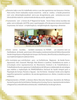 Saúde
Durante todo o ano foi trabalhado contra o uso dos agrotóxicos nas lavouras e hortas.
Para tanto, foram realizados muitos encontros, onde se avaliou a Saúde preventiva
com uma alimentação saudável, sem o uso de agrotóxicos , pois constatou-se a exis-
tênciadeleitematerno contaminadodevidoaousode agrotóxicos.
Juntamente com o Cerest da 2º Regional de Saúde, foram feitas várias reuniões nos
polos comaindicação deSTTRs para aparticipação,aﬁmdequeosmesmoscontribuam
noprocesso de buscar aimplantaçãoou reimplantaçãoda segurança alimentar.
Entre outras reuniões, também aconteceu na FETAEP, um encontro com os
Facilitadores deSaúde paratrazerinformaçõeseesclarecimentosdaPolíticaNacionalde
SaúdeIntegralparaaPopulaçãodoCampoedaFloresta,identiﬁcandoosdesaﬁosparaa
suaimplementaçãoemcadaterritório.
Os municípios que contribuíram para as Conferências Regionais da Saúde foram:
Apucarana, Irati, Cascavel, Maringá, Pato Branco e Londrina. Estabeleceu-se assim, a
articulação entre representantes do Movimento Sindical e de Trabalhadores e
TrabalhadorasRuraisegestores/trabalhadoresdoSUSparaaelaboraçãodeestratégias
que viabilize a implantação da PNSIPCFA(Política Nacional de Saúde Integral para a
População do Campo, Floresta e Águas), nos Territórios Estadual. tendo como objetivo
especíﬁcoapresentaroproblema dousodosagrotóxicoseos efeitos àsaúdeeaomeio
ambiente.
Representando a FETAEP, a diretora Maria Marucha Vettorazzi, Secretária de Políticas
SociaisfazpartedoComitêGestor/SaúdejuntoàContag,Fiocruz,representandotambém
aRegionalSul,ondedefendeosdireitosdos trabalhadores/asdaagricultura.
Reunião com os facilitadores de saúde
28
 