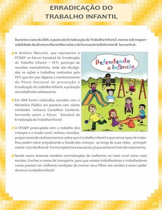 Duranteoanode2014,apastadeErradicaçãodoTrabalhoInfantil,estevesobrespon-
sabilidadedadiretoraMariaMaruchaedafuncionáriaDelcinéiaW.Serconhuk.
A diretora Marucha, que representa a
FETAEP no Fórum Estadual de Erradicação
do Trabalho Infantil – FETI, participa de
reuniões mensalmente, onde são divulga-
das as ações e trabalhos realizados pelo
FETI,quetemporobjetivoomonitoramento
do Plano Nacional de prevenção e
Erradicação do trabalho Infantil, e proteção
aotrabalhadoradolescente.
Em 2014 foram realizadas reuniões com o
Ministério Público em parceria com várias
entidades, inclusive Conselhos Tutelares,
formando assim o Fórum Estadual da
ErradicaçãodoTrabalhoInfantil.
A FETAEP preocupada com o trabalho das
crianças e o êxodo rural, realizou reuniões,
proporcionandoesclarecimentossobrequeétrabalhoinfantilequecertostiposdetraba-
lhos podem estar prejudicando a Saúde das crianças ao longo de suas vidas, principal-
mente ostrabalhosde formarepetitivaeexaustiva,jáqueestãoemfasedecrescimento.
Sendo assim levamos também reivindicações de melhorias no meio rural como mais
escolas, Creches e meios de transporte, para que nossos trabalhadores e trabalhadoras
rurais possam ter melhores condições de manter seus ﬁlhos nas escolas e assim poder
diminuirotrabalhoinfantil.
ERRADICAÇÃO DO
TRABALHO INFANTIL
29
 
