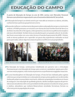 A pasta de Educação do Campo no ano de 2014, contou com Mercedes Panassol
DemorecomodiretoraresponsávelecomafuncionáriaDelcinéiaW.Serconhuk.
AEducaçãodoCampoéumdireitosocialepormeiodelaserenovamosvalores,atitudes,
conhecimentosepráticasquepertencematerra.
Buscandomelhoraroconhecimentodosjovenssobreaeducaçãodocampoeomovimento
sindical,aFETAEPpromoveuumencontrocomalunosdaCasaFamiliarRuraldeVeraCruz
doOestenosdias20e21deagosto,ondeapresentouaosalunosaspolíticasdeatuaçãoe
estruturadaentidade.Tambémlevouosestudantesparaumpasseiocultural.Asativida-
des foram encerradas com uma visita técnica à Fazenda Experimental da UFPR - Pinhais,
onde os alunos puderam ver e aprender um pouco das experiências realizadas no local
paraquemsabe,colocaralgumascoisasempráticanaCFReemsuaspropriedades.
Visita Técnica à Fazenda Experimental da UFPR Alunos da CFR de Vera Cruz do Oeste na FETAEP
Na Educação do Campo, continuamos trabalhando em parceria com a Articulação
Paranaense por uma Educação do Campo, para construir e estabelecer apoios para efeti-
varmosnossosprojetos,esãomuitososparceiroseosproﬁssionaisengajadosnessaluta.
O curso Interdisciplinar em Educação do Campo, é fruto da luta realizada pelos sujeitos
coletivosquecomprometidoscomaeducaçãodocampoepreocupadascomasdemandas
dadaspelopróprioavançodestemovimento,elaboramproposiçõesinovadorasembusca
de assegurar uma educação de qualidade gratuita, dando condições especiais de perma-
nênciaaosestudantesetêmcomoprioridadeatenderpessoasoriundasdocampo,jovens
e adultos, educadores que realizem/desenvolvam atividades formativas formais ou
informaisjuntoàspopulaçõesdocampo.
EDUCAÇÃO DO CAMPO
31
 