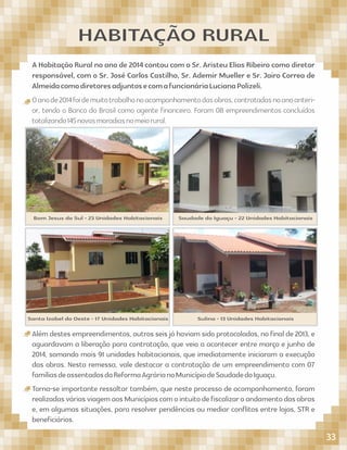 A Habitação Rural no ano de 2014 contou com o Sr. Aristeu Elias Ribeiro como diretor
responsável, com o Sr. José Carlos Castilho, Sr. Ademir Mueller e Sr. Jairo Correa de
AlmeidacomodiretoresadjuntosecomafuncionáriaLucianaPolizeli.
Oanode2014foidemuitotrabalhonoacompanhamentodasobras,contratadasnoanoanteri-
or, tendo o Banco do Brasil como agente ﬁnanceiro. Foram 08 empreendimentos concluídos
totalizando145novasmoradiasnomeiorural.
HABITAÇÃO RURAL
Santa Izabel do Oeste - 17 Unidades Habitacionais Sulina - 13 Unidades Habitacionais
Além destes empreendimentos, outros seis já haviam sido protocolados, no ﬁnal de 2013, e
aguardavam a liberação para contratação, que veio a acontecer entre março e junho de
2014, somando mais 91 unidades habitacionais, que imediatamente iniciaram a execução
das obras. Nesta remessa, vale destacar a contratação de um empreendimento com 07
famíliasdeassentadosdaReformaAgrárianoMunicípiodeSaudadedoIguaçu.
Torna-se importante ressaltar também, que neste processo de acompanhamento, foram
realizadasváriasviagemaosMunicípioscomointuitodeﬁscalizaroandamentodasobras
e, em algumas situações, para resolver pendências ou mediar conﬂitos entre lojas, STR e
beneﬁciários.
Bom Jesus do Sul - 23 Unidades Habitacionais Saudade do Iguaçu - 22 Unidades Habitacionais
33
 
