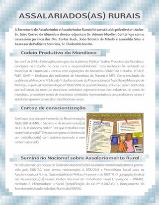 ASecretariadeAssalariadoseAssalariadasRuraisfoiconstituídapelodiretortitular,
Sr. Jairo Correa de Almeida e diretor adjunto o Sr. Ademir Mueller. Conta hoje com a
assessoria jurídica dos Drs. Carlos Buck, João Batista de Toledo e Leonaldo Silva e
AssessordePolíticasSalariais,Sr.ClodoaldoGazola.
ASSALARIADOS(AS) RURAIS
Em abril de 2014 a Federação participou da Audiência Pública “Cadeia Produtiva da Mandioca:
condições de trabalho na área rural e responsabilidades”. Esta Audiência foi realizada no
Município de Paranavaí e contou com exposições do Ministério Público do Trabalho, FETAEP,
FAEP, SIMP – Sindicato das Indústrias de Mandioca do Paraná e MTE. Como resultado da
audiência,oMinistérioPúblicodoTrabalhoatravésdaProcuradoriadoTrabalhonoMunicípiode
Maringá,expediuaRecomendaçãonº1968/2014,aoqualestabelecepráticasaseremadotadas
por indústrias do ramo da mandioca, entidades representativas das indústrias do ramo da
mandioca, produtores rurais de mandioca, entidades representativas dos produtores rurais e
entidaderepresentativasdostrabalhadoresrurais.
Com base nos encaminhamento da Recomendação
1968/2014doMPT,aSecretariadeAssalariados(as)
da FETAEP elaborou cartaz “Por que trabalhar com
carteira assinada?” Em que compara os direitos de
um trabalhador(a) com carteira assinada e sem
carteiraassinada.
NomêsdemaioparticipoudoSeminárioNacionalSobreAssalariamentoRuralnoBrasil,promo-
vido pela CONTAG, com temas relacionados à GTB/2014 e Previdência Social para os
Assalariados(as) Rurais; Sustentabilidade Político Financeira do MSTTR; Organização Sindical
dos Assalariados(as) Rurais; Política Nacional do Trabalhador Rural Empregado – PNATRE;
combate à informalidade: e-Social (simpliﬁcação da Lei nº 11.718/08); e Planejamento da
SecretariadeAssalariados(as)RuraisdaCONTAG.
Cadeia Produtiva da Mandioca
Cartaz de conscientização
Seminário Nacional sobre Assalariamento Rural
35
 