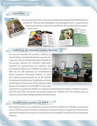 Assalariados(as) Rurais
EmumaaçãoformativaaSecretariadeAssalariados(as)daFETAEPelaborou
Cartilha de “Direitos do Empregado e da Empregada Rural”, a qual contém
osprincipaisdireitosedeverestrabalhistasdosassalariadoseassalari-
adasrurais.
Cartilha
No mês de novembro foi reunido o Coletivo de
AssalariadoseAssalariadasRurais,quediscutiu
eaprovouaPautadeReivindicaçãouniﬁcadada
Convenção Coletiva de Trabalho 2015/2016.
Também foi apresentado um relatório das
Convenções Coletivas de Trabalho ﬁrmadas em
2014. No ano, 99 Sindicatos de Trabalhadores
Rurais ﬁrmaram Convenção Coletiva. O maior
Piso Salarial convencionado foi de R$ 1.037,98,
ﬁrmadopeloSindicatodosTrabalhadoresRurais
deSãoJorgedoPatrocínio.OPisoSalarialmédio
dessas Convenções foi de R$ 880,70. Esse valor
representa um ganho de 21,64% em relação ao Salário Mínimo Federal. Também mostrou
que 31% dos STTR´s ﬁrmaram Convenção Coletiva de Trabalho com Piso Salarial igual ou
superioraoPisoSalarialRegionaldoEstadodoParaná.
Coletivo de Assalariados Rurais
Participação efetiva nas audiências junto ao Ministério Público do Trabalho, juntamente
com os STTRs quando intimados a prestarem esclarecimentos a respeito de instrumentos
coletivosﬁrmados(ConvençãoouAcordoColetivodeTrabalho),assessorandoosdirigentes
sindicais.
Audiências junto ao MPT
Reunião do Coletivo de Assalariados(as) Rurais
36
 