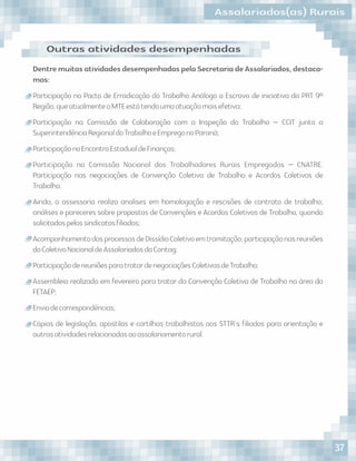 DentremuitasatividadesdesempenhadaspelaSecretariadeAssalariados,destaca-
mos:
Participação no Pacto de Erradicação do Trabalho Análogo a Escravo de iniciativa da PRT 9ª
Região,queatualmenteoMTEestátendoumaatuaçãomaisefetiva;
Participação na Comissão de Colaboração com a Inspeção do Trabalho – CCIT junto a
SuperintendênciaRegionaldoTrabalhoeEmpregonoParaná;
ParticipaçãonoEncontroEstadualdeFinanças;
Participação na Comissão Nacional dos Trabalhadores Rurais Empregados – CNATRE.
Participação nas negociações de Convenção Coletiva de Trabalho e Acordos Coletivos de
Trabalho.
Ainda, a assessoria realiza analises em homologação e rescisões de contrato de trabalho;
análises e pareceres sobre propostas de Convenções e Acordos Coletivos de Trabalho, quando
solicitadospelossindicatosﬁliados;
AcompanhamentodosprocessosdeDissídioColetivoemtramitação;participaçãonasreuniões
doColetivoNacionaldeAssalariadosdaContag;
ParticipaçãodereuniõesparatratardenegociaçõesColetivasdeTrabalho;
Assembleia realizada em fevereiro para tratar da Convenção Coletiva de Trabalho na área da
FETAEP;
Enviodecorrespondências;
Cópias de legislação, apostilas e cartilhas trabalhistas aos STTR´s ﬁliados para orientação e
outrasatividadesrelacionadasaoassalariamentorural.
Outras atividades desempenhadas
Assalariados(as) Rurais
37
 