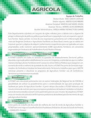 AGRÍCOLA
Equipe de Trabalho:
Diretor títular: JOSÉ CARLOS CASTILHO
Diretor adjunto: ARISTEU ELIAS RIBEIRO
Assessor Estadual: MARCOS LUIZ MACIEL SOUZA
Assessor Técnico: HERMES ALVES DOMINGOS
Auxiliar Administrativa: ANGELA MARIA FACHINETTI DO CARMO
Este Departamento coordena um conjunto de ações voltadas para o debate com o objetivo de
proporaelaboraçãodepolíticaspúblicasquebeneﬁciemapopulaçãorural,emespecialaagricul-
tura familiar. Neste sentido, no início do ano organizamos juntamente com a Microrregião 02 a
visita de Dirigentes Sindicais e Agricultores Familiares ao Show Rural, evento que se realiza em
Cascavel,quetemoobjetivodeadquirirconhecimentoeexperiênciasparaseraplicadasemsuas
propriedades, onde visitaram aproximadamente 6.000 agricultores familiares em caravanas
organizadasporSindicatosdeTrabalhadoresRuraisﬁliadosaFetaep.
A FETAEP trabalha em todos os sentidos as questões de Desenvolvimento Territorial, política
discutidaeaprovadapelostrabalhadores/asruraisemCongresso,eentendemosqueéamelhor
maneiradosAgricultoresFamiliaresteremacessoàsváriasPolíticasPúblicasqueasseguramum
aumentoderendaemelhoriadaqualidadedevida.Assim,aFETAEP,fezpartedaComissãoorga-
nizadora da Conferência Estadual de Desenvolvimento Territorial e trabalhou para que o MSTTR
estivesse presente e discutisse as propostas da Agricultura Familiar nas 24 Conferências
Territoriaisqueaconteceramnoestado.
A FETAEP vem discutindo juntamente com as outras Federações da Regional Sul da CONTAG a
possibilidade de uniﬁcar os procedimentos para a comercialização de soja para produção de
biodiesel por parte da Agricultura Familiar. A partir dessas discussões a FETAEP elaborou uma
minutamínimadecontratoparaqueasempresasprodutorasdebiodieselinstaladasnoEstadoe
outrasdeoutrosestadosusassemcomoparâmetroparaassuasminutas.NasequênciaaFETAEP
anuiuasminutasdecontratosde10Empresasprodutorasdebiodieselparafornecimentodesoja
pelaAgriculturaFamiliar.
Como parte do trabalho de discussão de melhoria do nível de renda da Agricultura Familiar a
FETAEPtemumavaganoConselhoParitárioProdutores/IndústriasdeLeitedoEstadodoParaná
–CONSELEITE–Paraná
Desenvolvimento Territórial
Biodiesel
CONSELEITE
38
 