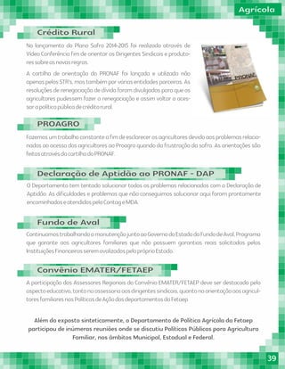 No lançamento do Plano Safra 2014-2015 foi realizado através de
Vídeo Conferência ﬁm de orientar os Dirigentes Sindicais e produto-
ressobreasnovasregras.
A cartilha de orientação do PRONAF foi lançada e utilizada não
apenaspelosSTR's,mastambémporváriasentidadesparceiras.As
resoluções de renegociação de dívida foram divulgadas para que os
agricultores pudessem fazer a renegociação e assim voltar a aces-
sarapolíticapúblicadecréditorural.
Fazemosumtrabalhoconstanteaﬁmdeesclarecerosagricultoresdevidoaosproblemasrelacio-
nados ao acesso dos agricultores ao Proagro quando da frustração da safra. As orientações são
feitasatravésdacartilhadoPRONAF.
A participação dos Assessores Regionais do Convênio EMATER/FETAEP deve ser destacada pelo
aspectoeducativo,tantonaassessoriaaosdirigentessindicais,quantonaorientaçãoaosagricul-
toresfamiliaresnasPolíticasdeAçãodosdepartamentosdaFetaep
O Departamento tem tentado solucionar todos os problemas relacionados com a Declaração de
Aptidão. As diﬁculdades e problemas que não conseguimos solucionar aqui foram prontamente
encaminhadoseatendidospelaContageMDA.
ContinuamostrabalhandoamanutençãojuntoaoGovernodoEstadodoFundodeAval,Programa
que garante aos agricultores familiares que não possuem garantias reais solicitadas pelas
InstituiçõesFinanceirasseremavalizadospelopróprioEstado.
Além do exposto sinteticamente, o Departamento de Política Agrícola da Fetaep
participou de inúmeras reuniões onde se discutiu Políticas Públicas para Agricultura
Familiar, nos âmbitos Municipal, Estadual e Federal.
Agrícola
Crédito Rural
PROAGRO
Convênio EMATER/FETAEP
Declaração de Aptidão ao PRONAF - DAP
Fundo de Aval
39
 