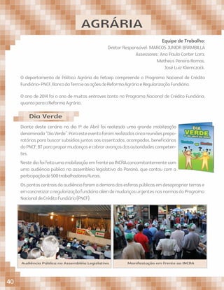 AGRÁRIA
Equipe de Trabalho:
Diretor Responsável: MARCOS JUNIOR BRAMBILLA
Assessores: Ana Paula Conter Lara,
Matheus Pereira Ramos,
José Luiz Kliemczack.
O departamento de Política Agrária da Fetaep compreende o Programa Nacional de Crédito
Fundiário-PNCF,BancodaTerraeasaçõesdeReformaAgráriaeRegularizaçãoFundiária.
O ano de 2014 foi o ano de muitos entraves tanto no Programa Nacional de Crédito Fundiário,
quantoparaaReformaAgrária.
Diante deste cenário no dia 1º de Abril foi realizada uma grande mobilização
denominada“DiaVerde”.Paraesteeventoforamrealizadascincoreuniõesprepa-
ratórias para buscar subsídios juntos aos assentados, acampados, beneﬁciários
doPNCF,BTparapropormudançasecobraravançosdasautoridadescompeten-
tes.
NestediafoifeitaumamobilizaçãoemfrenteaoINCRAconcomitantementecom
uma audiência pública na assembleia legislativa do Paraná, que contou com a
participaçãode500trabalhadoresRurais.
Ospontoscentraisdaaudiênciaforamademoradasesferaspúblicasemdesapropriarterrase
emconcretizararegularizaçãofundiáriaalémdemudançasurgentesnasnormasdoPrograma
NacionaldeCréditoFundiário(PNCF).
Dia Verde
Audiência Pública na Assembléia Legislativa Manifestação em frente ao INCRA
40
 