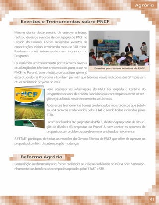 Mesmo diante deste cenário de entrave a Fetaep
realizou diversos eventos de divulgação do PNCF no
Estado do Paraná. Foram realizadas eventos de
capacitações iniciais envolvendo mais de 330 traba-
lhadores rurais interessados em ingressar no
Programa.
Foi realizado um treinamento para técnicos novos e
atualização dos técnicos credenciados para atuar no
PNCF no Paraná, com o intuito de atualizar quem já
está atuando no Programa e também permitir que técnicos novos indicados dos STR possam
atuarrealizandoprojetosdoPNCF.
Para atualizar as informações do PNCF foi lançada a Cartilha do
Programa Nacional de Crédito Fundiário que contemplava estas altera-
çõesejáutilizadanestetreinamentodetécnicos.
Após estes treinamentos foram credenciados mais técnicos que totali-
zou 84 técnicos credenciados pela FETAEP, sendo todos indicados pelos
STRs.
Foramanalisadas263propostasdoPNCF, destas51propostasdeassun-
ção de dívida e 63 propostas do Pronaf A, sem contar os retornos de
propostascomproblemasquedevemseranalisadasnovamente.
A FETAEP participou de todas as reuniões da Câmara Técnica do PNCF que além de aprovar as
propostastambémdiscuteepropõemudanças.
Eventos e Treinamentos sobre PNCF
Comrelaçãoàreformaagrária,foramrealizadasreuniõeseaudiênciasnoINCRAparaoacompa-
nhamentodasfamíliasdeacampadosapoiadospelaFETAEPeSTR.
Reforma Agrária
Eventos para novos técnicos do PNCF
Agrária
41
 