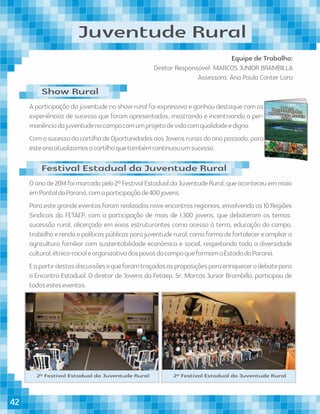 Juventude Rural
Equipe de Trabalho:
Diretor Responsável: MARCOS JUNIOR BRAMBILLA
Assessora: Ana Paula Conter Lara
Oanode2014foimarcadopelo2ºFestivalEstadualdaJuventudeRural,queaconteceuemmaio
emPontaldoParaná,comaparticipaçãode400jovens.
Paraestegrandeeventosforamrealizadosnoveencontrosregionais,envolvendoas10Regiões
Sindicais da FETAEP, com a participação de mais de 1.300 jovens, que debateram os temas:
sucessão rural, alicerçado em eixos estruturantes como acesso à terra, educação do campo,
trabalhoerendaepolíticaspúblicasparajuventuderural,comoformadefortalecereampliara
agricultura familiar com sustentabilidade econômica e social, respeitando toda a diversidade
cultural,étnico-racialeorganizativadospovosdocampoqueformamoEstadodoParaná.
Eapartirdestasdiscussõesequeforamtraçadasasproposiçõesparaenriquecerodebatepara
o Encontro Estadual. O diretor de Jovens da Fetaep, Sr. Marcos Junior Brambilla, participou de
todosesteseventos.
2º Festival Estadual da Juventude Rural 2º Festival Estadual da Juventude Rural
A participação da juventude no show rural foi expressiva e ganhou destaque com as
experiências de sucesso que foram apresentadas, mostrando e incentivando a per-
manênciadajuventudenocampocomumprojetodevidacomqualidadeedigno.
Com o sucesso da cartilha de Oportunidades aos Jovens rurais do ano passado, para
esteanoatualizamosacartilhaquetambémcontinuouumsucesso.
Festival Estadual da Juventude Rural
Show Rural
42
 