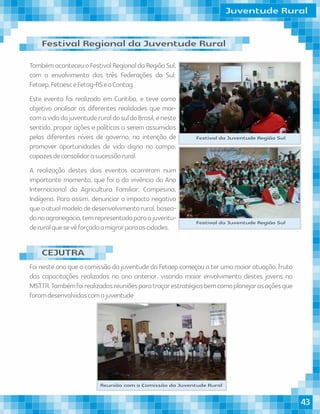 TambémaconteceuoFestivalRegionaldaRegiãoSul,
com o envolvimento das três Federações do Sul:
Fetaep,FetaesceFetag-RSeaContag.
Este evento foi realizado em Curitiba, e teve como
objetivo analisar as diferentes realidades que mar-
camavidadajuventuderuraldosuldoBrasil,eneste
sentido, propor ações e políticas a serem assumidas
pelos diferentes níveis de governo, na intenção de
promover oportunidades de vida digna no campo,
capazesdeconsolidarasucessãorural.
A realização destes dois eventos ocorreram num
importante momento, que foi o da vivência do Ano
Internacional da Agricultura Familiar, Campesina,
Indígena. Para assim, denunciar o impacto negativo
queoatualmodelodedesenvolvimentorural,basea-
donoagronegócio,temrepresentadoparaajuventu-
deruralquesevêforçadaamigrarparaascidades.
Foi neste ano que a comissão da juventude da Fetaep começou a ter uma maior atuação, fruto
das capacitações realizadas no ano anterior, visando maior envolvimento destes jovens no
MSTTR.Tambémfoirealizadasreuniõesparatraçarestratégiasbemcomoplanejarasaçõesque
foramdesenvolvidascomajuventude
Festival da Juventude Região Sul
Festival da Juventude Região Sul
Reunião com a Comissão da Juventude Rural
Juventude Rural
Festival Regional da Juventude Rural
CEJUTRA
43
 