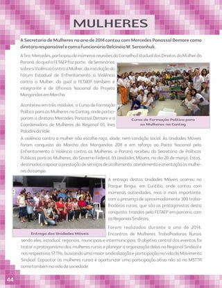 MULHERES
Curso de Formação Política para
as Mulheres na Contag
Entrega das Unidades Móveis
ASecretariadeMulheresnoanode2014contoucomMercedesPanassolDemorecomo
diretoraresponsávelecomafuncionáriaDelcinéiaW.Serconhuk.
ASra.Mercedes,participoudeinúmerasreuniõesdoConselhoEstadualdosDireitosdaMulherdo
Paraná,doqualaFETAEPfazparte, deSeminários
sobreaViolênciaContraaMulher,dainstalaçãodo
Fórum Estadual de Enfrentamento à Violência
contra a Mulher, do qual a FETAEP também é
integrante e de Oﬁcinas Nacional do Projeto
MargaridasemMarcha.
Aconteceu em três módulos, o Curso de Formação
Política para as Mulheres na Contag, onde partici-
param a diretora Mercedes Panassol Demore e a
Coordenadora de Mulheres da Regional 03, Ines
PaladinidoVale.
A violência contra a mulher não escolhe raça, idade, nem condição social. As Unidades Móveis
foram conquista da Marcha das Margaridas 2011 e em reforço ao Pacto Nacional pelo
Enfrentamento à Violência contra as Mulheres, o Paraná recebeu da Secretária de Políticas
Públicas para as Mulheres, do Governo Federal, 03 Unidades Móveis, no dia 20 de março. Estas,
destinadasaapoiaraprestaçãodeserviçosdeacolhimento,atendimentoeorientaçãoàsmulhe-
resdocampo.
A entrega destas Unidades Móveis ocorreu no
Parque Birigui, em Curitiba, onde contou com
inúmeras autoridades, mas o mais importante,
com a presença de aproximadamente 300 traba-
lhadoras rurais, que são as protagonistas desta
conquista; trazidas pela FETAEP em parceria com
asRegionaisSindicais.
Foram realizados durante o ano de 2014,
Encontros de Mulheres Trabalhadoras Rurais
sendo eles, estadual, regionais, municipais e intermunicipais. O objetivo central dos eventos foi
trataroprotagonismodasmulheresruraiseplanejaraorganizaçãodelasnaRegionalSindicale
nosrespectivosSTTRs,buscandoumamaiorsindicalizaçãoeparticipaçãonavidadoMovimento
Sindical. Capacitar às mulheres rurais é oportunizar uma participação ativa não só no MSTTR
comotambémnavidadasociedade.
44
 