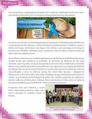 Mulheres
Da mesma forma, a Federação preocupada com a saúde do Trabalhador Rural, teve a aten-
çãovoltadaaoNovembroAzul,nacampanhadeprevençãodocâncerdepróstata.
AconteceuemCuritiba,noHotelEstaçãoExpress,nosdias16,17e18dedezembrode2014,com
a participação de 20 mulheres, a Oﬁcina Estadual do Enfrentamento à Violência contra a
Mulher do Campo, da Floresta e das Águas. Esta oﬁcina é uma estratégia da Contag em
parceriacomaFETAEPeaSPMparareunir,apresentarediscutirsobreaimplementaçãodas
açõessobreasunidadesmóveis.
NestaOﬁcina,contamoscomacolaboraçãoAssessoradaSecretariadeMulheresdaContag,
Sonilda Pereira que coordenou os trabalhos; da Secretária de Mulheres do RS, Inque
Schneider,quenospassouumpoucodaexperiênciadecomoestãotrabalhandoasUnidades
Móveisnoseuestado;MercedesPanassolDemore,queapresentouumresgatedasMarchas
dasMargaridas,simultaneamentefazendoumrecortesobreapautadetodaselas,sobreas
reinvindicações a cerca da violência sexista; Dra. Gisele Mara Durigan – delegada da
DelegaciadamulherdeCuritiba,falousobreasDelegaciasespecializadasematendimentoà
mulher, os procedimentos da delegacia de polícia nas medidas protetivas de urgências e
demais violências sofridas pelas mulheres; Raimunda Damacena falou sobre as ações da
SecretariadePolíticasparaasMulheres–SPM,vemdesenvolvendono
Programa Viver sem Violência e Louise
Rocha Raymundo presentou sobre como
está à situação as unidades móveis no
Paraná.
Oﬁcina de Enfrentamento à Violência
contra a Mulherdo Campo
46
 