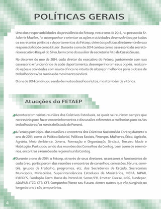 POLÍTICAS GERAIS
Uma das responsabilidades da presidência da Fetaep, neste ano de 2014, na pessoa do Sr.
AdemirMueller,foiacompanhareorientarasaçõeseatividadesdesenvolvidasportodas
assecretariaspolíticasedepartamentosdaFetaep,alémdaspolíticasdiretamentedesua
responsabilidadecomotitular.Duranteoanode2014contoucomaassessoriadasecretá-
riaexecutivaRaqueldaSilva,bemcomodaauxiliardesecretariaRitadeCássiaSouza.
No decorrer do ano de 2014, cada diretor da executiva da Fetaep, juntamente com sua
assessoriaefuncionáriosdecadadepartamento,desempenharamseuspapéis,realizan-
do ações e atividades com muito aﬁnco no intuito de alcançar melhorias para a classe de
trabalhadores/asruraisedomovimentosindical.
Oanode2014continuousendodemuitosdesaﬁoselutas,mastambémdevitórias.
Aconteceram várias reuniões dos Coletivos Estaduais, os quais se reuniram sempre que
necessárioparafazerencaminhamentosediscussõesreferentesamelhoriasparaos/as
trabalhadores/asruraisdoEstadodoParaná.
A Fetaep participou das reuniões e encontros dos Coletivos Nacional da Contag durante o
anode2014,comodePolíticaSalarial,PolíticasSociais,Finanças,Mulheres,Ética,Agrícola,
Agrária, Meio Ambiente, Jovens, Formação e Organização Sindical, Terceira Idade e
Habitação.ParticipouaindadasreuniõesdosConselhosdaContag,bemcomodeseminá-
rios,encontrosereuniõesdaregionalsuldaContag.
Durante o ano de 2014, a Fetaep, através de seus diretores, assessores e funcionários de
cada área, participaram das reuniões e encontros de conselhos, comissões, fóruns, comi-
tês, grupos de trabalho, programas, etc, das Secretarias de Estado, Secretarias
Municipais, Ministérios, Superintendências Estaduais de Ministérios, INCRA, IAPAR,
IPARDES, Fundação Terra, Bacia do Paraná III, Senar/PR, Emater, Dieese, INSS, Fundepec,
ADAPAR, ITCG, CTB, CFT, Campanha Plante seu Futuro, dentre outras que vão surgindo ao
longodoanoesãotemporárias.
Atuações da FETAEP
4
 