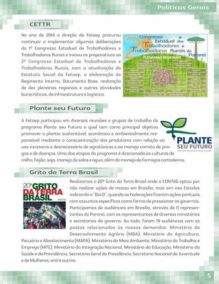 No ano de 2014 a direção da Fetaep procurou
continuar a implementar algumas deliberações
do 1º Congresso Estadual de Trabalhadores e
Trabalhadoras Rurais e iniciou os preparativos ao
2º Congresso Estadual de Trabalhadores e
Trabalhadoras Rurais, com a atualização do
Estatuto Social da Fetaep, a elaboração do
Regimento Interno, Documento Base, realização
de dez plenárias regionais e outras atividades
burocráticas,deinfraestruturaelogística.
A Fetaep participou em diversas reuniões e grupos de trabalho do
programa Plante seu Futuro o qual tem como principal objetivo
promover o plantio sustentável, econômico e ambientalmente res-
ponsável mediante a conscientização dos produtores com relação ao
uso excessivo e desnecessário de agrotóxicos e ao manejo correto de pra-
gasededoenças.Umadasetapasdoprogramaédirecionadoàsculturasde
milho,feijão,soja,manejodesoloseágua,alémdomanejodeformigascortadeiras.
Realizamos o 20º Grito da Terra Brasil onde a CONTAG optou por
não realizar ações de massa em Brasília, mas sim nos Estados
indicandoo“DiaD”,quandoasFederaçõesﬁzeramaçõespontuais
comassuntosespecíﬁcoscomoformadepressionarosgovernos.
Participamos de audiências em Brasília, através de 11 represen-
tantesdoParaná,comosrepresentantesdediversosministérios
e secretarias do governo. Ao todo, foram 19 audiências com as
pastas relacionadas às nossas demandas: Ministério do
Desenvolvimento Agrário (MDA), Ministério da Agricultura,
Pecuária e Abastecimento (MAPA), Ministério do Meio Ambiente, Ministério do Trabalho e
Emprego (MTE), Ministério da Integração Nacional, Ministério da Educação, Ministério da
SaúdeedaPrevidência,SecretáriaGeraldaPresidência,SecretariaNacionaldaJuventude
edeMulheres,entreoutros.
CETTR
Plante seu Futuro
Grito da Terra Brasil
Políticas Gerais
5
 