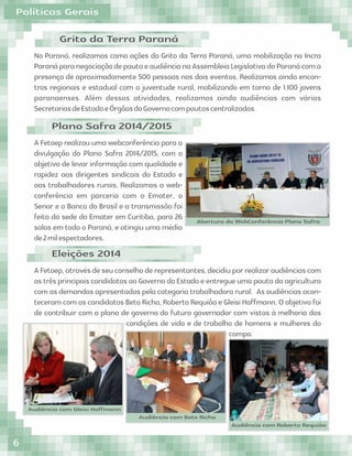 No Paraná, realizamos como ações do Grito da Terra Paraná, uma mobilização no Incra
ParanáparanegociaçãodepautaeaudiêncianaAssembleiaLegislativadoParanácoma
presença de aproximadamente 500 pessoas nos dois eventos. Realizamos ainda encon-
tros regionais e estadual com a juventude rural, mobilizando em torno de 1.100 jovens
paranaenses. Além dessas atividades, realizamos ainda audiências com várias
SecretariasdeEstadoeÓrgãosdoGovernocompautascentralizadas.
Grito da Terra Paraná
A Fetaep realizou uma webconferência para a
divulgação do Plano Safra 2014/2015, com o
objetivo de levar informação com qualidade e
rapidez aos dirigentes sindicais do Estado e
aos trabalhadores rurais. Realizamos a web-
conferência em parceria com o Emater, o
Senar e o Banco do Brasil e a transmissão foi
feita da sede do Emater em Curitiba, para 26
salas em todo o Paraná, e atingiu uma média
de2milespectadores.
Plano Safra 2014/2015
A Fetaep, através de seu conselho de representantes, decidiu por realizar audiências com
os três principais candidatos ao Governo do Estado e entregue uma pauta da agricultura
com as demandas apresentadas pela categoria trabalhadora rural. As audiências acon-
teceram com os candidatos Beto Richa, Roberto Requião e Gleisi Hoﬀmann. O objetivo foi
de contribuir com o plano de governo do futuro governador com vistas à melhoria das
condições de vida e de trabalho de homens e mulheres do
campo.
Eleições 2014
Audiência com Gleisi Hoﬀmann
Audiência com Beto Richa
Audiência com Roberto Requião
Abertura da WebConferência Plano Safra
Políticas Gerais
6
 
