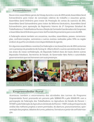 Aconteceu também o encerramento das atividades das turmas do Programa
Empreendedor Rural, promovido em parceria pelo SEBRAE-PR e pelo SENAR-PR, com a
participação da Federação dos Trabalhadores na Agricultura do Estado do Paraná –
FETAEPepelaFederaçãodaAgriculturadoEstadodoParaná–FAEP,ondeparticipamosda
análise dos melhores projetos a serem premiados, da abertura, pronunciamentos, apre-
sentaçãodosprojetos,debatesdaturma,palestras,formaturaejantardeconfraterniza-
ção.
Empreendedor Rural
Assembleias
Houve cinco assembleias gerais da Fetaep durante o ano de 2014 sendo Assembleia Geral
Extraordinária para tratar da convenção coletiva de trabalho e assuntos gerais,
Assembleia Geral Ordinária para tratar da Prestação de contas do exercício de 2013,
Assembleia Geral Extraordinária para tratar da Reforma Estatutária, Assembleia Geral
Extraordinária para aprovação do Regimento Interno do 2º Congresso Estadual de
TrabalhadoreseTrabalhadorasRuraiseEleiçãodaComissãoCoordenadoradoCongresso
eAssembleiaGeralOrdináriaparatratardaPrevisãoOrçamentáriaparaoanode2015.
A Federação esteve também em encontros, reuniões, assembleias, posses, comemora-
ções, confraternizações, seminários e outros eventos realizados pelos STRs ou região
sindical,daqualfoiconvidadaetevedisponibilidadedeagenda.
Em algumas assembleias e eventos (na Federação e nas bases) do ano de 2014 contamos
com a presença do presidente da Contag Sr. Alberto Broch e outros secretários das diver-
sas áreas da nossa confederação, do Deputado Federal Assis do Couto dentre outros
Deputados Estaduais, Secretários de Estado, do Governador Beto Richa e autoridades
governamentaisquenoshonraramcomsuaspresenças.
Assembleia Extraordinária
Convenção Coletiva de Trabalho
Assembléia Ordinária
Prestação de Contas
Assembléia Ordinária
Previsão Orçamentária
Políticas Gerais
7
 