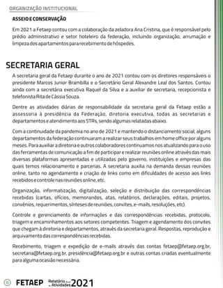 8 Anual
Relatório
Atividades
de 2021
FETAEP
ASSEIOECONSERVAÇÃO
Em 2021 a Fetaep contou com a colaboração da zeladora Ana Cristina, que é responsável pelo
prédio administrativo e setor hoteleiro da federação, incluindo organização, arrumação e
limpezadosapartamentospararecebimentodehóspedes.
ORGANIZAÇÃO INSTITUCIONAL
SECRETARIA GERAL
A secretaria geral da Fetaep durante o ano de 2021 contou com os diretores responsáveis o
presidente Marcos Junior Brambilla e o Secretário Geral Alexandre Leal dos Santos. Contou
ainda com a secretária executiva Raquel da Silva e a auxiliar de secretaria, recepcionista e
telefonistaRitadeCássiaSouza.
Dentre as atividades diárias de responsabilidade da secretaria geral da Fetaep estão a
assessoria à presidência da Federação, diretoria executiva, todas as secretarias e
departamentoseatendimentoaosSTRs,sendoalgumasrelatadasabaixo.
Com a continuidade da pandemia no ano de 2021 e mantendo o distanciamento social, alguns
departamentos da federação continuaram a realizar seus trabalhos em home office por alguns
meses.Paraauxiliaradiretoriaeoutroscolaboradorescontinuamosnosatualizandoparaouso
das ferramentas de comunicação a fim de participar e realizar reuniões online através das mais
diversas plataformas apresentadas e utilizadas pelo governo, instituições e empresas das
quais temos relacionamento e parcerias. A secretaria auxilia na demanda dessas reuniões
online, tanto no agendamento e criação de links como em dificuldades de acesso aos links
recebidosecontrolenasreuniõesonline,etc.
Organização, informatização, digitalização, seleção e distribuição das correspondências
recebidas (cartas, ofícios, memorandos, atas, relatórios, declarações, editais, projetos,
convênios,requerimentos,síntesesdereuniões,convites,e-mails,resoluções,etc).
Controle e gerenciamento de informações e das correspondências recebidas, protocolo,
triagem e encaminhamentos aos setores competentes. Triagem e agendamento dos convites
que chegam à diretoria e departamentos, através da secretaria geral. Respostas, reprodução e
arquivamentodascorrespondênciasrecebidas.
Recebimento, triagem e expedição de e-mails através das contas fetaep@fetaep.org.br,
secretaria@fetaep.org.br, presidência@fetaep.org.br e outras contas criadas eventualmente
paraalgumaocasiãonecessária.
 