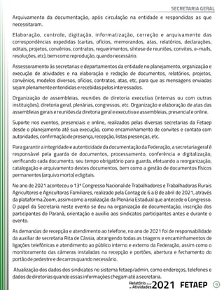 9
FETAEP
FETAEP
FETAEP
Anual
Anual
Anual
Relatório
Relatório
Relatório
Atividades
Atividades
Atividades
de
de
de 2021
2021
2021
Arquivamento da documentação, após circulação na entidade e respondidas as que
necessitaram.
Elaboração, controle, digitação, informatização, correção e arquivamento das
correspondências expedidas (cartas, ofícios, memorandos, atas, relatórios, declarações,
editais, projetos, convênios, contratos, requerimentos, síntese de reuniões, convites, e-mails,
resoluções,etc),bemcomoreprodução,quandonecessário.
Assessoramento às secretarias e departamentos da entidade no planejamento, organização e
execução de atividades e na elaboração e redação de documentos, relatórios, projetos,
convênios, modelos diversos, ofícios, contratos, atas, etc, para que as mensagens enviadas
sejamplenamenteentendidaserecebidaspelosinteressados.
Organização de assembleias, reuniões de diretoria executiva (internas ou com outras
instituições), diretoria geral, plenárias, congressos, etc. Organização e elaboração de atas das
assembleiasgeraisereuniõesdadiretoriageraleexecutivaeassembleias,presencialeonline.
Suporte nos eventos, presenciais e online, realizados pelas diversas secretarias da Fetaep
desde o planejamento até sua execução, como encaminhamento de convites e contato com
autoridades,confirmaçãodepresença,recepção,listaspresenças,etc.
Para garantir a integridade e autenticidade da documentação da Federação, a secretaria geral é
responsável pela guarda de documentos, processamento, conferência e digitalização,
verificando cada documento, seu tempo obrigatório para guarda, efetuando a reorganização,
catalogação e arquivamento destes documentos, bem como a gestão de documentos físicos
permanentes(arquivomorto)edigitais.
No ano de 2021 aconteceu o 13º Congresso Nacional de Trabalhadores e Trabalhadoras Rurais
Agricultores e Agricultoras Familiares, realizado pela Contag de 6 a 8 de abril de 2021, através
da plataforma Zoom, assim como a realização da Plenária Estadual que antecede o Congresso.
O papel da Secretaria neste evento se deu na organização de documentação, inscrição dos
participantes do Paraná, orientação e auxílio aos sindicatos participantes antes e durante o
evento.
As demandas de recepção e atendimento ao telefone, no ano de 2021 foi de responsabilidade
da auxiliar de secretaria Rita de Cássia, abrangendo todas as triagens e encaminhamentos de
ligações telefônicas e atendimento ao público interno e externo da Federação, assim como o
monitoramento das câmeras instaladas na recepção e portões, abertura e fechamento do
portãodepedestreedecarrosquandonecessário.
Atualização dos dados dos sindicatos no sistema fetaep/admin, como endereços, telefones e
dadosdediretoriasquandoessasinformaçõeschegamatéasecretaria.
SECRETARIA GERAL
 