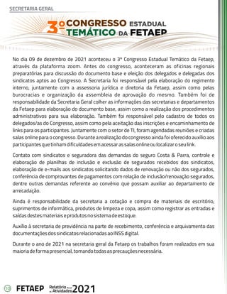 10 Anual
Relatório
Atividades
de 2021
FETAEP
No dia 09 de dezembro de 2021 aconteceu o 3º Congresso Estadual Temático da Fetaep,
através da plataforma zoom. Antes do congresso, aconteceram as oficinas regionais
preparatórias para discussão do documento base e eleição dos delegados e delegadas dos
sindicatos aptos ao Congresso. A Secretaria foi responsável pela elaboração do regimento
interno, juntamente com a assessoria jurídica e diretoria da Fetaep, assim como pelas
burocracias e organização da assembleia de aprovação do mesmo. Também foi de
responsabilidade da Secretaria Geral colher as informações das secretarias e departamentos
da Fetaep para elaboração do documento base, assim como a realização dos procedimentos
administrativos para sua elaboração. Também foi responsável pelo cadastro de todos os
delegados/as do Congresso, assim como pela aceitação das inscrições e encaminhamento de
links para os participantes. Juntamente com o setor de TI, foram agendadas reuniões e criadas
salas online para o congresso. Durante a realização do congresso ainda foi oferecido auxílio aos
participantesquetinhamdificuldadesemacessarassalasonlineoulocalizaroseulink.
Contato com sindicatos e seguradora das demandas do seguro Costa & Parra, controle e
elaboração de planilhas de inclusão e exclusão de segurados recebidos dos sindicatos,
elaboração de e-mails aos sindicatos solicitando dados de renovação ou não dos segurados,
conferência de comprovantes de pagamentos com relação de inclusão/renovação segurados,
dentre outras demandas referente ao convênio que possam auxiliar ao departamento de
arrecadação.
Ainda é responsabilidade da secretaria a cotação e compra de materiais de escritório,
suprimentos de informática, produtos de limpeza e copa, assim como registrar as entradas e
saídasdestesmateriaiseprodutosnosistemadeestoque.
Auxílio à secretaria de previdência na parte de recebimento, conferência e arquivamento das
documentaçõesdossindicatosrelacionadasaoINSSdigital.
Durante o ano de 2021 na secretaria geral da Fetaep os trabalhos foram realizados em sua
maioriadeformapresencial,tomandotodasasprecauçõesnecessária.
SECRETARIA GERAL
 