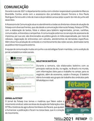 11
FETAEP
FETAEP
FETAEP
Anual
Anual
Anual
Relatório
Relatório
Relatório
Atividades
Atividades
Atividades
de
de
de 2021
2021
2021
Durante o ano de 2021 o departamento contou com o diretor responsável o presidente Marcos
Brambilla. Contou ainda com a assessoria dos jornalistas Giovani Ferreira e Ana Paula
Rodrigues Ferreira até o mês de maio e da jornalista Larissa Jedyn a partir do mês de junho até
dezembro.
A Assessoria de Comunicação atua no atendimento a todas as diretorias e áreas de atuação da
Fetaep e em diversas frentes, que vão desde a comunicação interna da Fetaep, Fetarp e STTRs,
com a elaboração de textos, fotos e vídeos para boletins segmentados, jornais, cartilhas,
comunicados, entrevistas e campanhas. A comunicação externa e os serviços de assessoria de
imprensa, por sua vez, são direcionados ao público geral e à mídia especializada, por meio de
releases, negociação de entrevistas com veículos, atendimentos de demandas específicas.
Além disso há a produção de conteúdo e o monitoramento das redes sociais, destinadas tanto
aopúblicointernoquantoexterno.
A equipe de comunicação mudou em junho e as estratégias foram mantidas, como a edição do
jornal,osboletinseredessociais.
BOLETIMDENOTÍCIAS
Durante a semana, são elaborados boletins com as
principais notícias do dia, na região, no Brasil e no mundo,
com informações úteis para o trabalho no campo, para os
negócios, além de economia, saúde e finanças. O boletim
diário é enviado aos grupos de trabalho dos sindicatos pelo
WhatsAppee-mail.
JORNALdaFETAEP
O Jornal da Fetaep traz temas e matérias que falam sobre o
movimento sindical, sobre as áreas de atuação da Federação e dos
STTRs e histórias de agricultores familiares do Paraná, que ajudam
a humanizar a publicação e focam na nossa base, que é o coração
domovimento.
COMUNICAÇÃO
 
