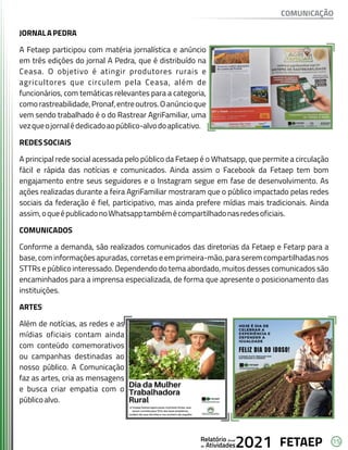 15
FETAEP
FETAEP
FETAEP
Anual
Anual
Anual
Relatório
Relatório
Relatório
Atividades
Atividades
Atividades
de
de
de 2021
2021
2021
JORNALAPEDRA
A Fetaep participou com matéria jornalística e anúncio
em três edições do jornal A Pedra, que é distribuído na
Ceasa. O objetivo é atingir produtores rurais e
agricultores que circulem pela Ceasa, além de
funcionários, com temáticas relevantes para a categoria,
comorastreabilidade,Pronaf,entreoutros.Oanúncioque
vem sendo trabalhado é o do Rastrear AgriFamiliar, uma
vezqueojornalédedicadoaopúblico-alvodoaplicativo.
REDESSOCIAIS
A principal rede social acessada pelo público da Fetaep é o Whatsapp, que permite a circulação
fácil e rápida das notícias e comunicados. Ainda assim o Facebook da Fetaep tem bom
engajamento entre seus seguidores e o Instagram segue em fase de desenvolvimento. As
ações realizadas durante a feira AgriFamiliar mostraram que o público impactado pelas redes
sociais da federação é fiel, participativo, mas ainda prefere mídias mais tradicionais. Ainda
assim,oqueépublicadonoWhatsapptambémécompartilhadonasredesoficiais.
COMUNICADOS
Conforme a demanda, são realizados comunicados das diretorias da Fetaep e Fetarp para a
base,cominformaçõesapuradas,corretaseemprimeira-mão,paraseremcompartilhadasnos
STTRs e público interessado. Dependendo do tema abordado, muitos desses comunicados são
encaminhados para a imprensa especializada, de forma que apresente o posicionamento das
instituições.
ARTES
Além de notícias, as redes e as
mídias oficiais contam ainda
com conteúdo comemorativos
ou campanhas destinadas ao
nosso público. A Comunicação
faz as artes, cria as mensagens
e busca criar empatia com o
públicoalvo.
COMUNICAÇÃO
 