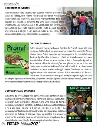 16 Anual
Relatório
Atividades
de 2021
FETAEP
COMUNICAÇÃO
COBERTURADEEVENTOS
COBERTURADEEVENTOS
A Comunicação faz a cobertura de eventos internos e externos das
A Comunicação faz a cobertura de eventos internos e externos das
áreas da Fetaep, com registo fotográfico e de texto. Neste evento
áreas da Fetaep, com registo fotográfico e de texto. Neste evento
da Secretaria de Mulheres, que reuniu representantes de todas as
da Secretaria de Mulheres, que reuniu representantes de todas as
regiões do estado, a jornalista fez uma apresentação sobre a
regiões do estado, a jornalista fez uma apresentação sobre a
importância da comunicação e da veracidade das informações,
importância da comunicação e da veracidade das informações,
ressaltando que cada representante, cada pessoa ligada ao
ressaltando que cada representante, cada pessoa ligada ao
movimento sindical é um comunicador e, por isso, tem a
movimento sindical é um comunicador e, por isso, tem a
responsabilidadepelasinformaçõesrepassadas.
responsabilidadepelasinformaçõesrepassadas.
CARTILHADOPRONAF
CARTILHADOPRONAF
Todos os anos é desenvolvida a Cartilha do Pronaf, elaborada pela
Todos os anos é desenvolvida a Cartilha do Pronaf, elaborada pela
equipedePolíticaAgrícola,comreportagensdaComunicação.Nesta
equipedePolíticaAgrícola,comreportagensdaComunicação.Nesta
edição, foram feitas matérias sobre o programa de rastreabilidade
edição, foram feitas matérias sobre o programa de rastreabilidade
Rastrear AgriFamiliar, sobre o reconhecimento do Paraná como área
Rastrear AgriFamiliar, sobre o reconhecimento do Paraná como área
livre de febre aftosa sem vacinação, sobre o Banco do Agricultor
livre de febre aftosa sem vacinação, sobre o Banco do Agricultor
Paranaense, além de informações completas sobre as linhas de
Paranaense, além de informações completas sobre as linhas de
crédito e as novidades do Plano Safra 2021/2022. A cartilha contou
crédito e as novidades do Plano Safra 2021/2022. A cartilha contou
também com fotos e relatos de agricultores familiares, de diversas
também com fotos e relatos de agricultores familiares, de diversas
regiões do estado, que contrataram linhas de crédito do Pronaf.
regiões do estado, que contrataram linhas de crédito do Pronaf.
Todos eles foram entrevistados para a edição. A publicação é muito
Todos eles foram entrevistados para a edição. A publicação é muito
usadaporagricultoresfamiliares,dirigentessindicaiseprofissionaisdaáreatécnica,parasaber
usadaporagricultoresfamiliares,dirigentessindicaiseprofissionaisdaáreatécnica,parasaber
sobreosmelhoresinvestimentos,dadoseenquadramentos.
sobreosmelhoresinvestimentos,dadoseenquadramentos.
CARTILHASEJAUMASSOCIADO
CARTILHASEJAUMASSOCIADO
A Cartilha de Arrecadação veio com a missão de contar um pouco
A Cartilha de Arrecadação veio com a missão de contar um pouco
da história do movimento sindical no Paraná, pontuar suas lutas e
da história do movimento sindical no Paraná, pontuar suas lutas e
destacar suas principais vitórias. Com uma linha do tempo
destacar suas principais vitórias. Com uma linha do tempo
ilustrada, linguagem simples e didática, a publicação foi realizada
ilustrada, linguagem simples e didática, a publicação foi realizada
e m p a r c e r i a e n t r e a C o m u n i c a ç ã o e o s e t o r d a
e m p a r c e r i a e n t r e a C o m u n i c a ç ã o e o s e t o r d a
Arrecadação/diretoriadeAdministraçãoeparticipaçãodetodasas
Arrecadação/diretoriadeAdministraçãoeparticipaçãodetodasas
diretorias da Fetaep. O objetivo maior da cartilha é promover o
diretorias da Fetaep. O objetivo maior da cartilha é promover o
movimento sindical e mostrar a importância do trabalho de base
movimento sindical e mostrar a importância do trabalho de base
dossindicatosedafiliaçãodenovosagricultoresfamiliares.
dossindicatosedafiliaçãodenovosagricultoresfamiliares.
COBERTURADEEVENTOS
A Comunicação faz a cobertura de eventos internos e externos das
áreas da Fetaep, com registo fotográfico e de texto. Neste evento
da Secretaria de Mulheres, que reuniu representantes de todas as
regiões do estado, a jornalista fez uma apresentação sobre a
importância da comunicação e da veracidade das informações,
ressaltando que cada representante, cada pessoa ligada ao
movimento sindical é um comunicador e, por isso, tem a
responsabilidadepelasinformaçõesrepassadas.
CARTILHADOPRONAF
Todos os anos é desenvolvida a Cartilha do Pronaf, elaborada pela
equipedePolíticaAgrícola,comreportagensdaComunicação.Nesta
edição, foram feitas matérias sobre o programa de rastreabilidade
Rastrear AgriFamiliar, sobre o reconhecimento do Paraná como área
livre de febre aftosa sem vacinação, sobre o Banco do Agricultor
Paranaense, além de informações completas sobre as linhas de
crédito e as novidades do Plano Safra 2021/2022. A cartilha contou
também com fotos e relatos de agricultores familiares, de diversas
regiões do estado, que contrataram linhas de crédito do Pronaf.
Todos eles foram entrevistados para a edição. A publicação é muito
usadaporagricultoresfamiliares,dirigentessindicaiseprofissionaisdaáreatécnica,parasaber
sobreosmelhoresinvestimentos,dadoseenquadramentos.
CARTILHASEJAUMASSOCIADO
A Cartilha de Arrecadação veio com a missão de contar um pouco
da história do movimento sindical no Paraná, pontuar suas lutas e
destacar suas principais vitórias. Com uma linha do tempo
ilustrada, linguagem simples e didática, a publicação foi realizada
e m p a r c e r i a e n t r e a C o m u n i c a ç ã o e o s e t o r d a
Arrecadação/diretoriadeAdministraçãoeparticipaçãodetodasas
diretorias da Fetaep. O objetivo maior da cartilha é promover o
movimento sindical e mostrar a importância do trabalho de base
dossindicatosedafiliaçãodenovosagricultoresfamiliares.
 