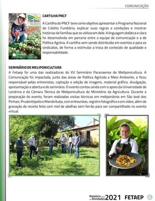 17
FETAEP
FETAEP
FETAEP
Anual
Anual
Anual
Relatório
Relatório
Relatório
Atividades
Atividades
Atividades
de
de
de 2021
2021
2021
CARTILHAPNCF
A Cartilha do PNCF teve como objetivo apresentar o Programa Nacional
de Crédito Fundiário, explicar suas regras e condições e mostrar
histórias de famílias que se utilizaram dele. A linguagem didática e clara
foi desenvolvida em parceria entre a equipe de comunicação e a de
Política Agrária. A cartilha vem sendo distribuída em eventos e para os
sindicatos, de forma a estimular a troca de conteúdo de qualidade e
responsabilidade.
SEMINÁRIODEMELIPONICULTURA
A Fetaep foi uma das realizadoras do XV Seminário Paranaense de Meliponicultura. A
Comunicação foi impactada, junto das áreas de Política Agrícola e Meio Ambiente, e ficou
responsável pelas entrevistas, captação e edição de imagens, material gráfico, divulgação,
apresentação e abertura do seminário. O evento contou ainda com o apoio da Universidade de
Londrina e da Câmara Técnica de Meliponicultura do Ministério da Agricultura. Durante a
preparação do evento, foram realizadas visitas técnicas em meliponários em São José dos
Pinhais, Prudentópolis e Mandirituba, com entrevistas, registro fotográfico e em vídeo, além de
gravação de receita feita com mel de abelhas sem ferrão para ser compartilhado no evento
virtual.
COMUNICAÇÃO
 