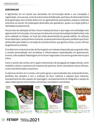 18 Anual
Relatório
Atividades
de 2021
FETAEP
AGRIFAMILIAR
A Agrifamiliar foi um evento que demandou da Comunicação desde a sua concepção e
organização, uma vez que, junto de outras áreas da federação, participou do desenvolvimento
da programação, teve contato direto com as agroindústrias participantes, preparou materiais
anteriores ao evento, fez publicações destinadas aos apoiadores, ajudou na criação gráfica e
identidadevisualdoevento.
Poucos dias da realização da feira, houve mudança de local, o que exigiu uma estratégia mais
agressiva de Comunicação, uma vez que se tratava de uma primeira edição da AgriFamiliar e ela
seria realizada na Fetaep, um local até então desconhecido do grande público. Os esforços
foram dedicados, neste primeiro momento, ao desenvolvimento de posts, panfletos que foram
distribuídos pela cidade e a recriação do conceito da feira, que ganhou shows, cursos, oficinas
degastronomia,sorteios.
O contato com a imprensa se deu de forma geral, com releases disparados para a grande mídia,
e contato personalizado com jornalistas e influenciadores especializados em gastronomia,
turismo, vida saudável. Reportagens em tv foram negociadas e trouxeram grande retorno para
afeira.
Como o evento não contou com o apoio institucional e de divulgação de órgãos oficiais, como
mobiliário urbano e assessoria de imprensa de parceiros, foram necessários outros esforços,
muitomaisdirecionadoseassertivos.
A cobertura da feira em si contou com posts gerais e personalizados dos empreendimentos,
panfletos das atrações e com o endereço da feira, matérias e releases para imprensa,
acompanhamento das equipes de reportagem, acompanhamento de fotógrafos e equipe de
vídeo,elaboraçãodeartesetextos,entrevistas,convidadoseautoridades.
COMUNICAÇÃO
 