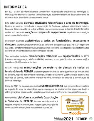 19
FETAEP
FETAEP
FETAEP
Anual
Anual
Anual
Relatório
Relatório
Relatório
Atividades
Atividades
Atividades
de
de
de 2021
2021
2021
INFORMÁTICA
Em 2021 o setor de informática teve como diretor responsável o presidente da instituição Sr.
Marcos Junior Brambilla. E contou com colaboração, assistência técnica e desenvolvimento de
sistemasdoSr.SilvioSalesdoNascimentoJúnior.
Este setor abrange diversas atividades relacionadas a área de tecnologia.
Realiza-se suporte, consultoria e manutenção de hardware, software, dispositivos móveis,
banco de dados, servidores, redes, análises e desenvolvimento de sistemas. O setor também
realiza sob demanda cotações e compras de equipamentos, suprimentos e serviços
relacionadosàinformática.
Ocorreram diversas assistências a todos os funcionários, assessores e
diretores, sobre diversas ferramentas de softwares e dispositivos que a FETAEP dispõe em
suasede.Remotamenteocorreudiversossuportesconformesolicitaçõesdesindicatosfiliados
queentramemcontatobuscandoinformaçõeseajuda.
São realizados também manutenções rotineiras nos equipamentos de CFTV
(câmeras de segurança), telefonia (PABX), switches, access point (pontos de acesso wifi) e
servidores(DHCP,arquivoebackup).
Foram realizadas manutenções de registro de pontos de todos os
funcionários da FETAEP, o que compreende: cadastro e desligamentos de funcionários
no sistema, registro de biometria no relógio, coleta e tratamento (justificativas e abonos) dos
registros de pontos, fechamento mensal da folha, confecção de crachás e alimentação de
bobinasnorelógio.
O ano de 2021 foi marcado por muitos eventos à distância, que geralmente necessitam
de suporte do setor de informática, como: montagem de equipamentos, ajustes de áudio e
vídeo,geraçãodelinkseauxíliosnasplataformasdevideoconferênciaetransmissõesaovivo.
Foi mantido a plataforma moodle de Capacitação
à Distância da FETAEP. O setor de informática é
responsável pela manutenção da hospedagem, inscrição de
novosusuárioseinserçãodenovoscursoseconteúdo.
 