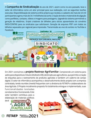 20 Anual
Relatório
Atividades
de 2021
FETAEP
A Campanha de Sindicalização do ano de 2021, assim como no ano passado, teve o
setor de informática como um ator principal para sua realização, com as seguintes tarefas
executas: Disponibilização de sistema online próprio que recebeu o cadastro de mais de 45 mil
participantesegeroumaisde341milbilhetesdasorte;Criaçãodetodoomaterialdedivulgação
como panfletos, cartazes, vídeos e imagens para postagens; Upgrade do sistema permitindo a
geração de relatórios; Scripts criadores de bilhetes para sócios aposentados do convênio
INSS/CONTAG para os sindicatos que solicitaram. Geração de arquivos PDF com todos os
bilhetes separados por regional para impressão. Transmissão ao vivo do sorteio no YouTube e
Facebook.
Em 2021 concluímos o projeto Rastrear AgriFamiliar. Compreende um sistema para
webeparadispositivosmóveis(AndroideiOS),destinadoaosagricultores,quepermiteacriação
de etiquetas para o rastreamento de produtos agrícolas e também um caderno de campo
digital. O setor de informática acompanhou o desenvolvimento deste projeto com a empresa
contratada, tendo reuniões (meets) frequentes com a diretoria da FETAEP e colaboradores da
área Agrícola. O Projeto inicialmente proposto foi totalmente entregue e implementado, suas
f u n c i o n a l i d a d e s t e s t a d a s
corretamente e funcionando. Este
setor também contribuiu para a
elaboração de materiais gráficos
dedivulgaçãodosistema.
INFORMÁTICA
 