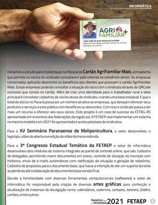 21
FETAEP
FETAEP
FETAEP
Anual
Anual
Anual
Relatório
Relatório
Relatório
Atividades
Atividades
Atividades
de
de
de 2021
2021
2021
Iniciamos o estudo para implantação no Paraná do Cartão AgriFamiliar Mais. Um sistema
que permite os sócios do sindicato consultarem pela internet os convênios ativos. As empresas
conveniadas aplicarão descontos ou benefícios aos clientes que possuem o cartão AgriFamiliar
Mais. Essas empresas poderão consultar a situação do sócio com o sindicato através do QRCode
exclusivo que consta no cartão. Além de criar uma identidade para o trabalhador rural a ideia
principal é consolidar cadastros de sócios ativos de sindicato, criando uma base estadual. E que o
total de sócios no Paraná possa ser um número atrativo as empresas, que desejam oferecer seus
produtos e serviços a este público com benefícios ou descontos. Com isso o sindicato passa a ter
mais um recurso a oferecer aos seus sócios. Este projeto é um caso de sucesso da FETAG-RS
apresentadoem encontros das federações da região sul. A FETAEP visa implementarum sistema
nomesmomodeloeem2021foiapresentadoeaceitopelabasedesindicatos.
Para o XV Seminário Paranaense de Meliponicultura, o setor desenvolveu o
logotipo,vídeodeaberturaeediçãodovídeodamesaredonda.
Para o 3º Congresso Estadual Temático da FETAEP o setor de informática
desenvolveu dois módulos de sistema integrado ao painel de controle online, que são: Cadastro
de delegados, permitindo inserir documentos em anexo, controle de situação da inscrição com
histórico, envio de e-mails automáticos com notificação da situação e geração de relatórios;
Cadastro de propostas para o documento base, que havia a intenção de dar um suporte durante
asplenáriasatéaelaboraçãododocumentosbaseversãofinal.
Devido à familiaridade com diversas ferramentas computacionais (softwares) o setor de
informática foi responsável pela criação de diversas artes gráficas para confecção e
atualização de materiais de divulgação como: calendários, cadernos, cartazes, banners, folders,
cartões,entreoutros.
INFORMÁTICA
 