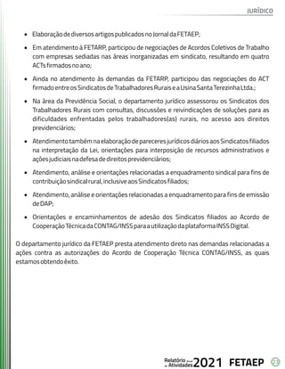23
FETAEP
FETAEP
FETAEP
Anual
Anual
Anual
Relatório
Relatório
Relatório
Atividades
Atividades
Atividades
de
de
de 2021
2021
2021
· ElaboraçãodediversosartigospublicadosnoJornaldaFETAEP;
· Em atendimento à FETARP, participou de negociações de Acordos Coletivos de Trabalho
com empresas sediadas nas áreas inorganizadas em sindicato, resultando em quatro
ACTsfirmadosnoano;
· Ainda no atendimento às demandas da FETARP, participou das negociações do ACT
firmadoentreosSindicatosdeTrabalhadoresRuraiseaUsinaSantaTerezinhaLtda.;
· Na área da Previdência Social, o departamento jurídico assessorou os Sindicatos dos
Trabalhadores Rurais com consultas, discussões e reivindicações de soluções para as
dificuldades enfrentadas pelos trabalhadores(as) rurais, no acesso aos direitos
previdenciários;
· AtendimentotambémnaelaboraçãodepareceresjurídicosdiáriosaosSindicatosfiliados
na interpretação da Lei, orientações para interposição de recursos administrativos e
açõesjudiciaisnadefesadedireitosprevidenciários;
· Atendimento, análise e orientações relacionadas a enquadramento sindical para fins de
contribuiçãosindicalrural,inclusiveaosSindicatosfiliados;
· Atendimento, análise e orientações relacionadas a enquadramento para fins de emissão
deDAP;
· Orientações e encaminhamentos de adesão dos Sindicatos filiados ao Acordo de
CooperaçãoTécnicadaCONTAG/INSSparaautilizaçãodaplataformaINSSDigital.
O departamento jurídico da FETAEP presta atendimento direto nas demandas relacionadas a
ações contra as autorizações do Acordo de Cooperação Técnica CONTAG/INSS, as quais
estamosobtendoêxito.
JURÍDICO
 