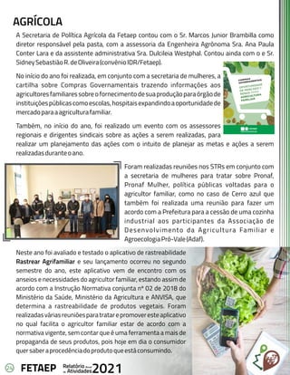 24 Anual
Relatório
Atividades
de 2021
FETAEP
AGRÍCOLA
A Secretaria de Política Agrícola da Fetaep contou com o Sr. Marcos Junior Brambilla como
diretor responsável pela pasta, com a assessoria da Engenheira Agrônoma Sra. Ana Paula
Conter Lara e da assistente administrativa Sra. Dulcileia Westphal. Contou ainda com o e Sr.
SidneySebastiãoR.deOliveira(convênioIDR/Fetaep).
No início do ano foi realizada, em conjunto com a secretaria de mulheres, a
cartilha sobre Compras Governamentais trazendo informações aos
agricultoresfamiliaressobreofornecimentodesuaproduçãoparaórgãode
instituiçõespúblicascomoescolas,hospitaisexpandindoaoportunidadede
mercadoparaaagriculturafamiliar.
Também, no início do ano, foi realizado um evento com os assessores
regionais e dirigentes sindicais sobre as ações a serem realizadas, para
realizar um planejamento das ações com o intuito de planejar as metas e ações a serem
realizadasduranteoano.
Foram realizadas reuniões nos STRs em conjunto com
a secretaria de mulheres para tratar sobre Pronaf,
Pronaf Mulher, política públicas voltadas para o
agricultor familiar, como no caso de Cerro azul que
também foi realizada uma reunião para fazer um
acordo com a Prefeitura para a cessão de uma cozinha
industrial aos participantes da Associação de
Desenvolvimento da Agricultura Familiar e
AgroecologiaPró-Vale(Adaf).
Neste ano foi avaliado e testado o aplicativo de rastreabilidade
Rastrear Agrifamiliar e seu lançamento ocorreu no segundo
semestre do ano, este aplicativo vem de encontro com os
anseios e necessidades do agricultor familiar, estando assim de
acordo com a Instrução Normativa conjunta nº 02 de 2018 do
Ministério da Saúde, Ministério da Agricultura e ANVISA, que
determina a rastreabilidade de produtos vegetais. Foram
realizadasváriasreuniõesparatratarepromoveresteaplicativo
no qual facilita o agricultor familiar estar de acordo com a
normativa vigente, sem contar que é uma ferramenta a mais de
propaganda de seus produtos, pois hoje em dia o consumidor
quersaberaprocedênciadoprodutoqueestáconsumindo.
 