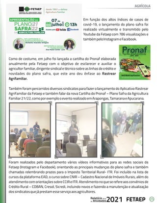 25
FETAEP
FETAEP
FETAEP
Anual
Anual
Anual
Relatório
Relatório
Relatório
Atividades
Atividades
Atividades
de
de
de 2021
2021
2021
Em função dos altos índices de casos de
covid-19, o lançamento do plano safra foi
realizado virtualmente e transmitido pelo
Youtube da Fetaep com 786 visualizações e
tambémpeloInstagrameFacebook.
Como de costume, em julho foi lançada a cartilha do Pronaf elaborada
anualmente pela Fetaep com o objetivo de esclarecer e auxiliar o
agricultor familiar, dirigente sindical e técnico sobre as linhas de crédito e
novidades do plano safra, que este ano deu ênfase ao Rastrear
Agrifamiliar.
Também foram percorridos diversos sindicatos para fazer o lançamento do Aplicativo Rastrear
AgriFamiliar da Fetaep e também falar da nova Cartilha do Pronaf – Plano Safra da Agricultura
Familiar21/22,comoporexemplooeventorealizadoemArapongas,TamaranaeApucarana.
Foram realizados pelo departamento vários vídeos informativos para as redes sociais da
Fetaep (Instagram e Facebook), orientando as principais mudanças do plano safra e também
chamadas relembrando prazos para o Imposto Territorial Rural- ITR. Foi incluído na lista de
cursos da plataforma EAD, o curso sobre CNIR – Cadastro Nacional de Imóveis Rurais, além do
atendimentocomorientaçõessobreCCIReITR.Atendimentonoqueserefereaosconvêniosde
Crédito Rural – COBAN, Cresol, Sicredi, incluindo novos e fazendo a manutenção e atualização
dossindicatosquejáprestamesseserviçoaosagricultores.
AGRÍCOLA
 