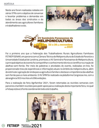 26 Anual
Relatório
Atividades
de 2021
FETAEP
Neste ano foram realizadas rodadas em
vários STRs com o objetivo de conversar
e levantar problemas e demandas em
todas as áreas dos sindicatos e do
atendimento aos agricultores familiares
etrabalhadoresrurais.
Foi o primeiro ano que a Federação dos Trabalhadores Rurais Agricultores Familiares
FETAEP/SENAR,emparceriacomaCâmaraTécnicadeMeliponiculturadoEstadodoParanáea
Universidade Estadual de Londrina, promoveu o XV Seminar
́ io Paranaense de Meliponicultura,
o principal objetivo do evento foi compartilhar o conhecimento técnico e científico na criação de
abelhas-sem-ferrão. Por meio de palestras e atividades do evento, realizadas on-line, foi
proporcionado troca de experiências e informações atuais no âmbito da meliponicultura, além
deestimularageraçãoderendaparaaagriculturafamiliaredestacaraimportânciadasabelhas
sem ferrão para o meio ambiente. O XV SPM foi realizado via plataforma Congresse.me, com a
abrangência953inscritose6.096exibições.
Para a realização da feira Agrifamiliar 2021, foram retomadas as reuniões semanais com
parceiros e também reuniões para pedir apoio para a realização desta importante feira, no qual
aFetaepesteveàfrentecoordenandotodoestetrabalho.
AGRÍCOLA
 