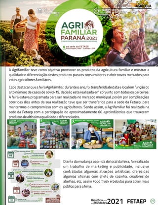 27
FETAEP
FETAEP
FETAEP
Anual
Anual
Anual
Relatório
Relatório
Relatório
Atividades
Atividades
Atividades
de
de
de 2021
2021
2021
A Agrifamiliar teve como objetivo promover os produtos da agricultura familiar e mostrar a
qualidade e diferenciação destes produtos para os consumidores e abrir novos mercados para
estesagricultoresfamiliares.
CabedestacarqueafeiraAgrifamiliar,duranteoano,foitransferidadedataelocalemfunçãodo
alto número de casos de covid-19, decisão esta realizada em conjunto com todos os parceiros.
A feira estava programada para ser realizada no mercado municipal, porém por complicações
ocorridas dias antes da sua realização teve que ser transferida para a sede da Fetaep, para
mantermos o compromisso com os agricultores. Sendo assim, a Agrifamiliar foi realizada na
sede da Fetaep com a participação de aproximadamente 60 agroindústrias que trouxeram
produtosdealtíssimaqualidadeediferenciados.
Diante da mudança ocorrida do local da feira, foi realizado
um trabalho de marketing e publicidade, inclusive
contratadas algumas atrações artísticas, oferecidas
algumas oficinas com chefs de cozinha, criadores de
abelhas, etc, assim Food Truck e bebidas para atrair mais
públicoparaafeira.
AGRÍCOLA
 