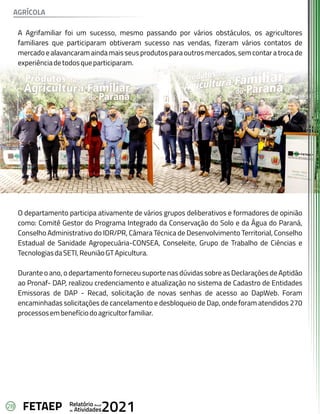 28 Anual
Relatório
Atividades
de 2021
FETAEP
A Agrifamiliar foi um sucesso, mesmo passando por vários obstáculos, os agricultores
familiares que participaram obtiveram sucesso nas vendas, fizeram vários contatos de
mercadoealavancaramaindamaisseusprodutosparaoutrosmercados,semcontaratrocade
experiênciadetodosqueparticiparam.
O departamento participa ativamente de vários grupos deliberativos e formadores de opinião
como: Comitê Gestor do Programa Integrado da Conservação do Solo e da Água do Paraná,
Conselho Administrativo do IDR/PR, Câmara Técnica de Desenvolvimento Territorial, Conselho
Estadual de Sanidade Agropecuária-CONSEA, Conseleite, Grupo de Trabalho de Ciências e
TecnologiasdaSETI,ReuniãoGTApicultura.
Durante o ano, o departamento forneceu suporte nas dúvidas sobre as Declarações de Aptidão
ao Pronaf- DAP, realizou credenciamento e atualização no sistema de Cadastro de Entidades
Emissoras de DAP - Recad, solicitação de novas senhas de acesso ao DapWeb. Foram
encaminhadas solicitações de cancelamento e desbloqueio de Dap, onde foram atendidos 270
processosembenefíciodoagricultorfamiliar.
AGRÍCOLA
 