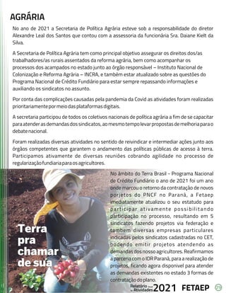 29
FETAEP
FETAEP
FETAEP
Anual
Anual
Anual
Relatório
Relatório
Relatório
Atividades
Atividades
Atividades
de
de
de 2021
2021
2021
AGRÁRIA
No ano de 2021 a Secretaria de Política Agrária esteve sob a responsabilidade do diretor
No ano de 2021 a Secretaria de Política Agrária esteve sob a responsabilidade do diretor
Alexandre Leal dos Santos que contou com a assessoria da funcionária Sra. Daiane Kielt da
Alexandre Leal dos Santos que contou com a assessoria da funcionária Sra. Daiane Kielt da
Silva.
Silva.
A Secretaria de Política Agrária tem como principal objetivo assegurar os direitos dos/as
A Secretaria de Política Agrária tem como principal objetivo assegurar os direitos dos/as
trabalhadores/as rurais assentados da reforma agrária, bem como acompanhar os
trabalhadores/as rurais assentados da reforma agrária, bem como acompanhar os
processos dos acampados no estado junto ao órgão responsável – Instituto Nacional de
processos dos acampados no estado junto ao órgão responsável – Instituto Nacional de
Colonização e Reforma Agrária – INCRA, e também estar atualizado sobre as questões do
Colonização e Reforma Agrária – INCRA, e também estar atualizado sobre as questões do
Programa Nacional de Crédito Fundiário para estar sempre repassando informações e
Programa Nacional de Crédito Fundiário para estar sempre repassando informações e
auxiliando os sindicatos no assunto.
auxiliando os sindicatos no assunto.
Por conta das complicações causadas pela pandemia da Covid as atividades foram realizadas
Por conta das complicações causadas pela pandemia da Covid as atividades foram realizadas
prioritariamentepormeiodasplataformasdigitais.
prioritariamentepormeiodasplataformasdigitais.
A secretaria participou de todos os coletivos nacionais de política agrária a fim de se capacitar
A secretaria participou de todos os coletivos nacionais de política agrária a fim de se capacitar
paraatenderasdemandasdossindicatos,aomesmotempolevarpropostasdemelhoriaparao
paraatenderasdemandasdossindicatos,aomesmotempolevarpropostasdemelhoriaparao
debatenacional.
debatenacional.
Foram realizadas diversas atividades no sentido de reivindicar e intermediar ações junto aos
Foram realizadas diversas atividades no sentido de reivindicar e intermediar ações junto aos
órgãos competentes que garantem o andamento das políticas públicas de acesso à terra.
órgãos competentes que garantem o andamento das políticas públicas de acesso à terra.
Participamos ativamente de diversas reuniões cobrando agilidade no processo de
Participamos ativamente de diversas reuniões cobrando agilidade no processo de
regularizaçãofundiariaparaosagricultores.
regularizaçãofundiariaparaosagricultores.
No âmbito do Terra Brasil - Programa Nacional
No âmbito do Terra Brasil - Programa Nacional
de Crédito Fundiário o ano de 2021 foi um ano
de Crédito Fundiário o ano de 2021 foi um ano
onde marcou o retorno da contratação de novos
onde marcou o retorno da contratação de novos
porjetos do PNCF no Paraná, a Fetaep
porjetos do PNCF no Paraná, a Fetaep
imediatamente atualizou o seu estatudo para
imediatamente atualizou o seu estatudo para
participar ativamente possibilitando
participar ativamente possibilitando
participação no processo, resultando em 5
participação no processo, resultando em 5
sindicatos fazendo projetos via federação e
sindicatos fazendo projetos via federação e
tambem diversas empresas particulares
tambem diversas empresas particulares
indicadas pelos sindicatos cadastradas no CET,
indicadas pelos sindicatos cadastradas no CET,
podendo emitir projetos atendendo as
podendo emitir projetos atendendo as
demandas dos nosso agricultores. Reafirmamos
demandas dos nosso agricultores. Reafirmamos
a parceria com o IDR Paraná, para a realização de
a parceria com o IDR Paraná, para a realização de
projetos, ficando agora disponivel para atender
projetos, ficando agora disponivel para atender
as demandas existentes no estado 3 formas de
as demandas existentes no estado 3 formas de
contrataçãodoplano.
contrataçãodoplano.
No ano de 2021 a Secretaria de Política Agrária esteve sob a responsabilidade do diretor
Alexandre Leal dos Santos que contou com a assessoria da funcionária Sra. Daiane Kielt da
Silva.
A Secretaria de Política Agrária tem como principal objetivo assegurar os direitos dos/as
trabalhadores/as rurais assentados da reforma agrária, bem como acompanhar os
processos dos acampados no estado junto ao órgão responsável – Instituto Nacional de
Colonização e Reforma Agrária – INCRA, e também estar atualizado sobre as questões do
Programa Nacional de Crédito Fundiário para estar sempre repassando informações e
auxiliando os sindicatos no assunto.
Por conta das complicações causadas pela pandemia da Covid as atividades foram realizadas
prioritariamentepormeiodasplataformasdigitais.
A secretaria participou de todos os coletivos nacionais de política agrária a fim de se capacitar
paraatenderasdemandasdossindicatos,aomesmotempolevarpropostasdemelhoriaparao
debatenacional.
Foram realizadas diversas atividades no sentido de reivindicar e intermediar ações junto aos
órgãos competentes que garantem o andamento das políticas públicas de acesso à terra.
Participamos ativamente de diversas reuniões cobrando agilidade no processo de
regularizaçãofundiariaparaosagricultores.
No âmbito do Terra Brasil - Programa Nacional
de Crédito Fundiário o ano de 2021 foi um ano
onde marcou o retorno da contratação de novos
porjetos do PNCF no Paraná, a Fetaep
imediatamente atualizou o seu estatudo para
participar ativamente possibilitando
participação no processo, resultando em 5
sindicatos fazendo projetos via federação e
tambem diversas empresas particulares
indicadas pelos sindicatos cadastradas no CET,
podendo emitir projetos atendendo as
demandas dos nosso agricultores. Reafirmamos
a parceria com o IDR Paraná, para a realização de
projetos, ficando agora disponivel para atender
as demandas existentes no estado 3 formas de
contrataçãodoplano.
 