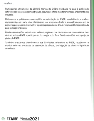 30 Anual
Relatório
Atividades
de 2021
FETAEP
Participamos ativamente da Câmara Técnica do Crédito Fundiário na qual é deliberado
referente aos processos administrativos, assunções e feito monitoramento do andamento dos
Projetos.
Elaboramos e publicamos uma cartilha de orientação do PNCF, possibilitando a melhor
compreensão por parte dos interessados no programa desde o enquadramento até os
primeiros passos para desenvolver o projeto propriamente dito. A mesma está disponibilizada
paratodosossindicatos.
Realiazmos reuniões virtuais com todas as regionais que demandava de orientações e tirar
duvidas sobre o PNCF e participamos do colegiado do Terra Brasil e reuniões sobre projetos
pilotosdoPNCF.
Também prestamos atendimento aos Sindicatos referente ao PNCF, recebemos e
monitoramos os processos de assunção de dívidas, prorrogação de dívida e liquidação
antecipada.
AGRÁRIA
 