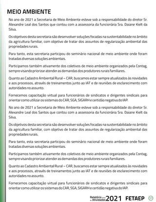31
FETAEP
FETAEP
FETAEP
Anual
Anual
Anual
Relatório
Relatório
Relatório
Atividades
Atividades
Atividades
de
de
de 2021
2021
2021
No ano de 2021 a Secretaria de Meio Ambiente esteve sob a responsabilidade do diretor Sr.
Alexandre Leal dos Santos que contou com a assessoria da funcionária Sra. Daiane Kielt da
Silva.
Os objetivos desta secretaria são desenvolver soluções focadas na sustentabilidade no âmbito
da agricultura familiar, com objetivo de tratar dos assuntos de regularização ambiental das
propriedadesrurais.
Para tanto, esta secretaria participou do seminário nacional de meio ambiente onde foram
tratadasdiversassoluçõesambientais.
Participamos também ativamente dos coletivos de meio ambiente organizados pela Contag,
semprevisandopriorizaratenderasdemandasdosprodutoresruraisfamiliares.
Quanto ao Cadastro Ambiental Rural – CAR, buscamos estar sempre atualizados às novidades
e aos processos, através de treinamentos junto ao IAT e de reuniões de esclarecimento com
autoridadesnoassunto.
Fornecemos capacitação virtual para funcionários de sindicatos e dirigentes sindicais para
orientarcomoutilizarossistemasdoCAR,SGA,SIGARHecertidãonegativadoIAP.
No ano de 2021 a Secretaria de Meio Ambiente esteve sob a responsabilidade do diretor Sr.
Alexandre Leal dos Santos que contou com a assessoria da funcionária Sra. Daiane Kielt da
Silva.
Os objetivos desta secretaria são desenvolver soluções focadas na sustentabilidade no âmbito
da agricultura familiar, com objetivo de tratar dos assuntos de regularização ambiental das
propriedadesrurais.
Para tanto, esta secretaria participou do seminário nacional de meio ambiente onde foram
tratadasdiversassoluçõesambientais.
Participamos também ativamente dos coletivos de meio ambiente organizados pela Contag,
semprevisandopriorizaratenderasdemandasdosprodutoresruraisfamiliares.
Quanto ao Cadastro Ambiental Rural – CAR, buscamos estar sempre atualizados às novidades
e aos processos, através de treinamentos junto ao IAT e de reuniões de esclarecimento com
autoridadesnoassunto.
Fornecemos capacitação virtual para funcionários de sindicatos e dirigentes sindicais para
orientarcomoutilizarossistemasdoCAR,SGA,SIGARHecertidãonegativadoIAP.
MEIO AMBIENTE
 